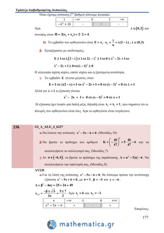 Τράπεζα διαβαθμισμένης δυσκολίας.
177
Όταν έχουμε ανίσωση 2ου
βαθμού κάνουμε πινακάκι:
 λ 0,2 καιΆρα
συνεπώς είναι 1 2Π 2(x x ) 2 2 4     .
ii) Το εμβαδόν του ορθογωνίου είναι 1 2
γ
Ε x x λ(2 λ) , λ (0,2)
α
     
β. Εργαζόμαστε με ισοδυναμίες:
  2 2
2 2
Ε 1 λ 2 λ 1 2λ λ 1 0 λ 2λ 1
λ 2λ 1 0 (λ 1) 0
           
     
Η τελευταία σχέση ισχύει, οπότε ισχύει και η ζητούμενη ανισότητα.
γ. Το εμβαδόν Ε γίνεται μέγιστο, όταν:
2 2
Ε 1 λ(2 λ) 1 λ 2λ 1 0 (λ 1) 0 λ 1            
Αλλά για λ 1 η εξίσωση γίνεται
2 2
x – 2x 1 0 (x 1) 0 x 1      
Η εξίσωση έχει λοιπόν μία διπλή ρίζα, δηλαδή είναι 1 2x x 1  , που σημαίνει ότι οι
πλευρές του ορθογωνίου είναι ίσες. Άρα το ορθογώνιο είναι τετράγωνο.
λ 0 2 +
- + -
238. GI_A_ALG_4_6227
α.Να λύσετε την ανίσωση: 2
x 5x 6 0   . (Μονάδες 10)
β.Να βρείτε το πρόσημο του αριθμού
2
46 46
K 5 6
47 47
 
     
 
και να
αιτιολογήσετε το συλλογισμό σας. (Μονάδες 7)
γ.Αν  α 6, 6  , να βρείτε το πρόσημο της παράστασης 2
Λ α 5 α 6   . Να
αιτιολογήσετε την απάντησή σας. (Μονάδες 8)
ΛΥΣΗ
α.Για τη λύση της ανίσωσης 2
x 5x 6 0   , θα λύσουμε πρώτα την αντίστοιχη
εξίσωση 2
x 5x 6 0   , με α 1 , β 5  και γ 6  .
2
Δ β 4αγ 25 24 49    
1,2
β Δ 5 7
x
2α 2
  
  . Άρα 1x 6 και 2x 1  .
Επομένως:
x -1 6
+ - +
 