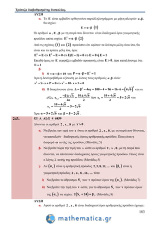 Τράπεζα διαβαθμισμένης δυσκολίας.
183
ΛΥΣΗ
α. Το Ε είναι εμβαδόν ορθογωνίου παραλληλογράμμου με μήκη πλευρών α,β,
θα ισχύει:
E α β   1
Οι αριθμοί α , Ε , β με τη σειρά που δίνονται είναι διαδοχικοί όροι γεωμετρικής
προόδου οπότε ισχύει: 2
E α β   2
Από τις σχέσεις  1 και  2 προκύπτει ότι εφόσον τα δεύτερα μέλη είναι ίσα, θα
είναι και τα πρώτα μέλη ίσα, άρα:
2 2
E E E E 0 E(E 1) 0 E 0 ή Ε 1         
Επειδή όμως το Ε εκφράζει εμβαδόν προφανώς είναι E 0 , άρα καταλήγουμε ότι:
E 1
β.
i) S α β 10   και 2
P α β E 1   
Άρα η δευτεροβάθμια εξίσωση με λύσεις τους αριθμούς α,β είναι:
2 2
x S x P 0 x 10 x 1 0        
ii) Η διακρίνουσα είναι  
2
2
Δ β 4αγ 100 4 96 16 6 4 6        και οι
ρίζες 1,2
β Δ 10 4 6
x
2α 2
  
  άρα 1
10 4 6
x 5 2 6
2

   και
2
10 4 6
x 5 2 6
2

  
Άρα α 5 2 6  και β 5 2 6  .
243. GI_A_ALG_4_6859
Δίνονται οι αριθμοί 2 , x , 8 με x 0 .
α. Να βρείτε την τιμή του x ώστε οι αριθμοί 2 , x , 8, με τη σειρά που δίνονται,
να αποτελούν διαδοχικούς όρους αριθμητικής προόδου. Ποια είναι η
διαφορά ω αυτής της προόδου; (Μονάδες 5)
β. Να βρείτε τώρα την τιμή του x ώστε οι αριθμοί 2 , x , 8, με τη σειρά που
δίνονται, να αποτελούν διαδοχικούς όρους γεωμετρικής προόδου. Ποιος είναι
ο λόγος λ αυτής της προόδου; (Μονάδες 5)
γ. Αν  να είναι η αριθμητική πρόοδος 2,5,8,11, ... και  νβ είναι η
γεωμετρική πρόοδος 2 , 4 , 8 , 16 , ... τότε:
i) Να βρείτε το άθροισμα νS των ν πρώτων όρων της  να . (Μονάδες 7)
ii) Να βρείτε την τιμή του ν ώστε, για το άθροισμα νS των ν πρώτων όρων
της  να να ισχύει:  ν 72 S 24 β  . (Μονάδες 8)
ΛΥΣΗ
α. Αφού οι αριθμοί 2 , x , 8 είναι διαδοχικοί όροι αριθμητικής προόδου έχουμε:
 