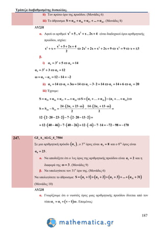 Τράπεζα διαβαθμισμένης δυσκολίας.
187
ii) Τον πρώτο όρο της προόδου. (Μονάδες 6)
iii) Το άθροισμα 15 16 17 24S α α α ... α     . (Μονάδες 8)
ΛΥΣΗ
α. Αφού οι αριθμοί 2 2
x 5 , x x , 2x 4   είναι διαδοχικοί όροι αριθμητικής
προόδου, ισχύει:
2
2 2 2 2x 5 2x 4
x x 2x 2x x 2x 9 x 9 x 3
2
  
           
β.
i) 2
4 4α 3 5 α 14   
2
5 5α 3 3 α 12   
5 4ω α α 12 14 2     
ii) 4 1 1 1 1α 14 α 3ω 14 α 3 2 14 α 14 6 α 20            
iii) Έχουμε:
 15 16 1 22 4 417 1 14 SS α α α α α (... α α α )         
   1 1
24 14
24 2α 23 ω 14 2α 13 ω
S S S
2 2
     
    
   12 2 20 23 2 7 2 20 13 2         
     12 40 46 7 40 26 12 6 7 14 72 98 170               
247. GI_A_ALG_4_7504
Σε μια αριθμητική πρόοδο  να , ο 3ος
όρος είναι 3α 8 και ο 8ος
όρος είναι
8α 23 .
α. Να αποδείξετε ότι ο 1ος όρος της αριθμητικής προόδου είναι 1α 2 και η
διαφορά της ω 3 . (Μονάδες 9)
β. Να υπολογίσετε τον 31ο
όρο της. (Μονάδες 6)
Να υπολογίσετε το άθροισμα:        1 2 3 31S α 1 α 2 α 3 ... α 31        
(Μονάδες 10)
ΛΥΣΗ
α. Γνωρίζουμε ότι ο νιοστός όρος μιας αριθμητικής προόδου δίνεται από τον
τύπο  v 1α α v 1 ω   . Επομένως:
 
