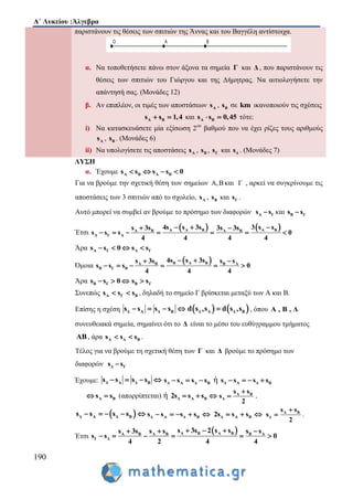Α΄ Λυκείου :Άλγεβρα
190
παριστάνουν τις θέσεις των σπιτιών της Άννας και του Βαγγέλη αντίστοιχα.
α. Να τοποθετήσετε πάνω στον άξονα τα σημεία Γ και Δ , που παριστάνουν τις
θέσεις των σπιτιών του Γιώργου και της Δήμητρας. Να αιτιολογήσετε την
απάντησή σας. (Μονάδες 12)
β. Αν επιπλέον, οι τιμές των αποστάσεων As , Bs σε km ικανοποιούν τις σχέσεις
Α Βs s 1,4  και A Bs s 0,45  τότε:
i) Να κατασκευάσετε μία εξίσωση 2ου
βαθμού που να έχει ρίζες τους αριθμούς
As , Bs . (Μονάδες 6)
ii) Να υπολογίσετε τις αποστάσεις As , Bs , Γs και Δs . (Μονάδες 7)
ΛΥΣΗ
α. Έχουμε A Β A Βs s s s 0   
Για να βρούμε την σχετική θέση των σημείων Α,Βκαι Γ , αρκεί να συγκρίνουμε τις
αποστάσεις των 3 σπιτιών από το σχολείο, As , Bs και Γs .
Αυτό μπορεί να συμβεί αν βρούμε το πρόσημο των διαφορών Α Γs s και Β Γs s
Έτσι
   Α A B A BA B A B
Α Γ Α
4s s 3s 3 s ss 3s 3s 3s
s s s 0
4 4 4 4
   
      
Άρα Α Γs s 0   Α Γs s
Όμοια
 Β A BA B Β Α
Β Γ Β
4s s 3ss 3s s s
s s s 0
4 4 4
  
     
Άρα Β Γs s 0   Β Γs s
Συνεπώς A Γ Βs s s  , δηλαδή το σημείο Γ βρίσκεται μεταξύ των Α και Β.
Επίσης η σχέση Δ Α Δ Βs s s s       Δ Α Δ Βd s ,s d s ,s , όπου A , B , Δ
συνευθειακά σημεία, σημαίνει ότι το Δ είναι το μέσο του ευθύγραμμου τμήματος
ΑΒ , άρα A Δ Βs s s  .
Τέλος για να βρούμε τη σχετική θέση των Γ και Δ βρούμε το πρόσημο των
διαφορών Δ Γs s
Έχουμε: Δ Α Δ Βs s s s    Δ Α Δ Βs s s s   ή Δ Α Δ Βs s s s   
Α Βs s  (απορρίπτεται) ή Δ Α Β2s s s   Α Β
Δ
s s
s
2

 .
 Δ Α Δ Βs s s s     Δ Α Δ Βs s s s     Δ Α Β2s s s   Α Β
Δ
s s
s
2

 .
Έτσι
 A B A BA B Α Β Β Α
Γ Δ
s 3s 2 s ss 3s s s s s
s s 0
4 2 4 4
    
     
 