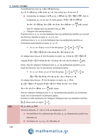 Α΄ Λυκείου :Άλγεβρα
194
Αντικαθιστώντας στην 1α 2ω 10  βρίσκουμε
1α 2 3 10    1α 10 6   1α 4 . Άρα τελικά 1α 4 και ω 3 .
β. Αναζητούμε αν υπάρχει ν  με να 333   1α ν 1 ω 333   . Από το
(α) βρήκαμε 1α 4 και ω 3 οπότε έχουμε:  4 ν 1 3 333    
4 3ν 3 333    3ν 333 4 3    3ν 332 
332
ν
3
  , άτοπο!
Άρα δεν υπάρχει όρος της προόδου ίσος με 333 .
γ. Υπάρχουν δύο υποπεριπτώσεις:
Η πρώτη είναι οι x , y να είναι διαδοχικοί όροι της αριθμητικής προόδου με τη σειρά
που δίνονται, δηλαδή να ισχύει y x 3  , ενώ
η δεύτερη είναι οι x , y να είναι διαδοχικοί όροι της αριθμητικής προόδου με
αντίστροφη σειρά δηλαδή να ισχύει x y 3  .
 Αν y x 3   y x 3  τότε θα έχουμε:
x y
2 3
 
x x 3
2 3

 
 3x 2 x 3   3x 2x 6   3x 2x 6   x 6 .
Αν υπάρχει όρος ίσος με 6 τότε θα πρέπει να ισχύει: να 6   1α ν 1 ω 6  
δηλαδή  4 ν 1 3 6     4 3ν 3 6    3ν 6 4 3 5    
5
ν
3
  ,
άτοπο. Άρα δεν υπάρχουν διαδοχικοί όροι x , y της αριθμητικής προόδου, με τη
σειρά που δίνονται, που να ικανοποιούν τη δεδομένη σχέση.
 Αν x y 3   x y 3  τότε θα έχουμε:
x y
2 3
 
y 3 y
2 3

 
 3 y 3 2y   3y 9 2y   3y 2y 9    y 9  .
Αν υπάρχει όρος ίσος με 9 τότε θα πρέπει να ισχύει: να 9  
 1α ν 1 ω 9    δηλαδή  4 ν 1 3 9      4 3ν 3 9    
3ν 9 4 3 10      
10
ν
3
   , άτοπο.
Άρα δεν υπάρχουν διαδοχικοί όροι x , y της αριθμητικής προόδου, με αντίστροφη
σειρά, που να ικανοποιούν τη δεδομένη σχέση.
Συνεπώς σε κάθε περίπτωση, δεν υπάρχουν διαδοχικοί όροι της παραπάνω προόδου
 να τέτοιοι ώστε να ισχύει:
x y
2 3
 .
253. GI_A_ALG_4_7515
Δίνεται η εξίσωση: 2
x 2x λ 0   , με παράμετρο λ 1 .
α. Να αποδείξετε ότι η εξίσωση έχει δύο ρίζες 1 2x ,x διαφορετικές μεταξύ τους.
(Μονάδες 6)
β. Να δείξετε ότι: 1 2x x 2  . (Μονάδες 4)
 