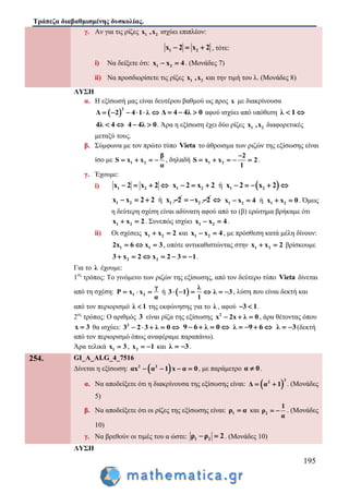 Τράπεζα διαβαθμισμένης δυσκολίας.
195
γ. Αν για τις ρίζες 1 2x ,x ισχύει επιπλέον:
1 2x 2 x 2   , τότε:
i) Να δείξετε ότι: 1 2x x 4  . (Μονάδες 7)
ii) Να προσδιορίσετε τις ρίζες 1 2x ,x και την τιμή του λ. (Μονάδες 8)
ΛΥΣΗ
α. Η εξίσωσή μας είναι δευτέρου βαθμού ως προς x με διακρίνουσα
 
2
Δ 2 4 1 λ      Δ 4 4λ 0   αφού ισχύει από υπόθεση λ 1 
4λ 4  4 4λ 0  . Άρα η εξίσωση έχει δύο ρίζες 1 2x ,x διαφορετικές
μεταξύ τους.
β. Σύμφωνα με τον πρώτο τύπο Vieta το άθροισμα των ριζών της εξίσωσης είναι
ίσο με 1 2
β
S x x
α
    , δηλαδή 1 2
2
S x x 2
1

     .
γ. Έχουμε:
i) 1 2x 2 x 2     ή1 2 1 2x 2 x 2 x 2 x 2       
ή1 2 1x x 2 2 x 2    2x 2    ή1 2 1 2x x 4 x x 0    . Όμως
η δεύτερη σχέση είναι αδύνατη αφού από το (β) ερώτημα βρήκαμε ότι
1 2x x 2  . Συνεπώς ισχύει 1 2x x 4  .
ii) Οι σχέσεις 1 2x x 2  και 1 2x x 4  , με πρόσθεση κατά μέλη δίνουν:
1 12x 6 x 3   , οπότε αντικαθιστώντας στην 1 2x x 2  βρίσκουμε
2 23 x 2 x 2 3 1       .
Για το λ έχουμε:
1ος
τρόπος: Το γινόμενο των ριζών της εξίσωσης, από τον δεύτερο τύπο Vieta δίνεται
από τη σχέση: 1 2
γ
P x x
α
   ή  
λ
3 1 λ 3
1
      , λύση που είναι δεκτή και
από τον περιορισμό λ 1 της εκφώνησης για το λ , αφού 3 1  .
2ος
τρόπος: Ο αριθμός 3 είναι ρίζα της εξίσωσης 2
x 2x λ 0   , άρα θέτοντας όπου
x 3 θα ισχύει: 2
3 2 3 λ 0     9 6 λ 0    λ 9 6    λ 3  (δεκτή
από τον περιορισμό όπως αναφέραμε παραπάνω).
Άρα τελικά 1x 3 , 2x 1  και λ 3  .
254. GI_A_ALG_4_7516
Δίνεται η εξίσωση:  2 2
αx α 1 x α 0    , με παράμετρο α 0 .
α. Να αποδείξετε ότι η διακρίνουσα της εξίσωσης είναι:  
2
2
Δ α 1  . (Μονάδες
5)
β. Να αποδείξετε ότι οι ρίζες της εξίσωσης είναι: 1ρ α και 2
1
ρ
α
  . (Μονάδες
10)
γ. Να βρεθούν οι τιμές του α ώστε: 1 2ρ ρ 2  . (Μονάδες 10)
ΛΥΣΗ
 