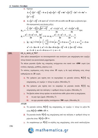 Α΄ Λυκείου :Άλγεβρα
196
α. Έχουμε
       
2 2 2
2 2 2 2 2 2
Δ α 1 4 α α α 1 4α α 2α 1 4α                
 
2
2
α 1 .
β.  
2
2
Δ α 1 0   αφού 2
α 1 1 0   για κάθε α άρα η εξίσωση έχει
δύο πραγματικές και άνισες ρίζες:
   
2
2 2
1,2
α 1 α 1
ρ
2α
      
 
2 2
α 1 α 1
2α
  

 2 2
α 1 α 1
2α
  
άρα
2 2
1
α 1 α 1
ρ
2α
  
 
2
2α
α
2α
 και
2 2
2
α 1 α 1
ρ
2α
  
 
2 1
2α α

  .
γ. 1 2ρ ρ 2  
1
α 2
α
 
    
 
1
α 2
α
   ή
1 1
α 2 α 2
α α
     
ή2 2
α 1 2α 0 α 1 2α 0          ή
2 2
α 1 0 α 1 0    
ήα 1 0 α 1 0     ήα 1 α 1   .
255. GI_A_ALG_4_7517
Δύο φίλοι αποφασίζουν να συνεταιριστούν και ανοίγουν μια επιχείρηση που γεμίζει
τόνερ (toner) για φωτοτυπικά μηχανήματα.
Τα πάγια μηνιαία έξοδα της εταιρείας ανέρχονται στο ποσό των 6500 ευρώ (για
ενοίκιο, παροχές, μισθούς, φόρους κ.α).
Το κόστος γεμίσματος ενός τόνερ είναι 15 ευρώ, η δε τιμή πώλησης ενός τόνερ
καθορίζεται σε 25 ευρώ.
α. Να γράψετε μια σχέση που να περιγράφει το μηνιαίο κόστος  Κ ν της
επιχείρησης, αν γεμίζει ν τόνερ το μήνα. (Μονάδες 5)
β. Να γράψετε μία σχέση που να εκφράζει τα μηνιαία έσοδα  Ε ν της
επιχείρησης από την πώληση ν αριθμού τόνερ το μήνα. (Μονάδες 5)
γ. Να βρείτε πόσα τόνερ πρέπει να πωλούνται κάθε μήνα ώστε η επιχείρηση
i) να μην έχει ζημιά. (Μονάδες 7)
ii) να εχει μηνιαίο κέρδος τουλάχιστον 500 ευρώ. (Μονάδες 8)
ΛΥΣΗ
α. Το μηνιαίο κόστος  Κ ν της επιχείρησης, αν γεμίζει ν τόνερ το μήνα θα
είναι:  Κ ν 6500 15 ν   .
β. Τα μηνιαία έσοδα  Ε ν της επιχείρησης από την πώληση ν αριθμού τόνερ το
μήνα θα είναι:  Ε ν 25 ν  .
γ. Αν εκφράσουμε με  Ρ ν το κέρδος της επιχείρησης, τότε αυτό υπολογίζεται
 