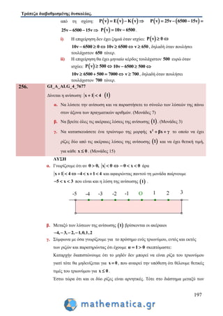 Τράπεζα διαβαθμισμένης δυσκολίας.
197
από τη σχέση:      Ρ ν Ε ν Κ ν      Ρ ν 25ν 6500 15ν   
25ν 6500 15ν    Ρ ν 10ν 6500  .
i) Η επιχείρηση δεν έχει ζημιά όταν ισχύει:  Ρ ν 0 
10ν 6500 0   10ν 6500  ν 650 , δηλαδή όταν πουλήσει
τουλάχιστον 650 τόνερ.
ii) Η επιχείρηση θα έχει μηνιαίο κέρδος τουλάχιστον 500 ευρώ όταν
ισχύει:  Ρ ν 500  10ν 6500 500  
10ν 6500 500 7000    ν 700 , δηλαδή όταν πουλήσει
τουλάχιστον 700 τόνερ.
256. GI_A_ALG_4_7677
Δίνεται η ανίσωση: x 1 4   1
α. Να λύσετε την ανίσωση και να παραστήσετε το σύνολο των λύσεών της πάνω
στον άξονα των πραγματικών αριθμών. (Μονάδες 7)
β. Να βρείτε όλες τις ακέραιες λύσεις της ανίσωσης  1 . (Μονάδες 3)
γ. Να κατασκευάσετε ένα τριώνυμο της μορφής 2
x βx γ  το οποίο να έχει
ρίζες δύο από τις ακέραιες λύσεις της ανίσωσης  1 και να έχει θετική τιμή,
για κάθε x 0 . (Μονάδες 15)
ΛΥΣΗ
α. Γνωρίζουμε ότι αν θ 0, x θ θ x θ      άρα
x 1 4 4 x 1 4       και αφαιρώντας παντού τη μονάδα παίρνουμε
5 x 3   που είναι και η λύση της ανίσωσης  1 .
β. Μεταξύ των λύσεων της ανίσωσης  1 βρίσκονται οι ακέραιοι
4, 3, 2, 1,0,1,2   
γ. Σύμφωνα με όσα γνωρίζουμε για το πρόσημο ενός τριωνύμου, εντός και εκτός
των ριζών και παρατηρώντας ότι έχουμε α 1 0  σκεπτόμαστε:
Καταρχήν διαπιστώνουμε ότι το μηδέν δεν μπορεί να είναι ρίζα του τριωνύμου
γιατί τότε θα μηδενίζεται για x 0 , που αναιρεί την υπόθεση ότι θέλουμε θετικές
τιμές του τριωνύμου για x 0 .
Έστω τώρα ότι και οι δύο ρίζες είναι αρνητικές. Τότε στο διάστημα μεταξύ των
 