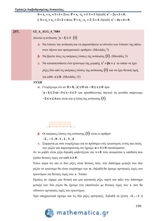 Τράπεζα διαβαθμισμένης δυσκολίας.
199
1 2S x x 1 1 2     και 1 2P x x 1 1 1     δηλαδή 2
x 2x 1 0   ,
ή 1 2S x x 2 2 4     και 1 2P x x 2 2 4     δηλαδή 2
x 4x 4 0   .
257. GI_A_ALG_4_7684
Δίνεται η ανίσωση: x 1 3   1
α. Να λύσετε την ανίσωση και να παραστήσετε το σύνολο των λύσεών της πάνω
στον άξονα των πραγματικών αριθμών. (Μονάδες 7)
β. Να βρείτε όλες τις ακέραιες λύσεις της ανίσωσης  1 . (Μονάδες 3)
γ. Να κατασκευάσετε ένα τριώνυμο της μορφής 2
x βx γ  το οποίο να έχει
ρίζες δύο από τις ακέραιες λύσεις της ανίσωσης  1 και να έχει θετική τιμή,
για κάθε x 0 . (Μονάδες 15)
ΛΥΣΗ
α. Γνωρίζουμε ότι αν θ 0, x θ θ x θ      άρα
x 1 3 3 x 1 3       και προσθέτοντας παντού τη μονάδα παίρνουμε
2 x 4   που είναι και η λύση της ανίσωσης  1 .
β. Οι ακέραιες λύσεις της ανίσωσης  1 είναι οι αριθμοί
2 , 1 , 0 , 1 , 2 , 3 , 4 
γ. Σύμφωνα με όσα γνωρίζουμε για το πρόσημο ενός τριωνύμου, εντός και εκτός
των ριζών και παρατηρώντας ότι έχουμε α 1 0  σκεπτόμαστε:
Αν το μηδέν είναι ρίζα δηλαδή μηδενίζεται για x 0 τότε αναιρείται η υπόθεση που
ζητάει θετικές τιμές για κάθε x 0 .
Έστω τώρα ότι και οι δύο ρίζες είναι θετικές τότε, στο διάστημα μεταξύ των δύο
ριζών το τριώνυμο θα είναι ετερόσημο του α , δηλαδή θα έχουμε αρνητικές τιμές του
τριωνύμου για θετικές τιμές του x . Άτοπο.
Ομοίως αν είχαμε μια θετική και μια αρνητική ρίζα, αφού και πάλι στο διάστημα
μεταξύ των δύο ριζών θα έχουμε ένα υποσύνολο με θετικές τιμές του x που θα
«δίνουν» αρνητικές τιμές του τριωνύμου.
Άρα υποχρεωτικά έχουμε και τις δύο ρίζες αρνητικές. Δηλαδή τα ζεύγη 2 , 1  ή
 