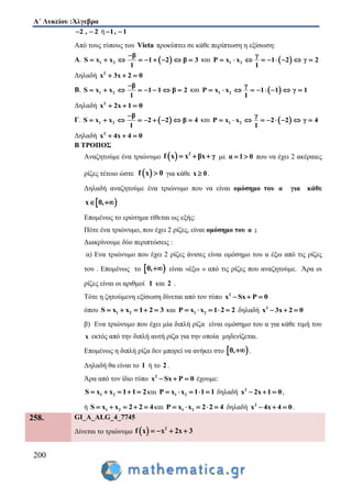 Α΄ Λυκείου :Άλγεβρα
200
2 , 2  ή 1, 1 
Από τους τύπους του Vieta προκύπτει σε κάθε περίπτωση η εξίσωση:
Α.  1 2
β
S x x 1 2 β 3
1

         και  1 2
γ
P x x 1 2 γ 2
1
        
Δηλαδή 2
x 3x 2 0  
Β. 1 2
β
S x x 1 1 β 2
1

        και  1 2
γ
P x x 1 1 γ 1
1
        
Δηλαδή 2
x 2x 1 0  
Γ.  1 2
β
S x x 2 2 β 4
1

         και  1 2
γ
P x x 2 2 γ 4
1
        
Δηλαδή 2
x 4x 4 0  
Β ΤΡΟΠΟΣ
Αναζητούμε ένα τριώνυμο   2
f x x βx γ   με α 1 0  που να έχει 2 ακέραιες
ρίζες τέτοιο ώστε  f x 0 για κάθε x 0 .
Δηλαδή αναζητούμε ένα τριώνυμο που να είναι ομόσημο του α για κάθε
 x 0, 
Επομένως το ερώτημα τίθεται ως εξής:
Πότε ένα τριώνυμο, που έχει 2 ρίζες, είναι ομόσημο του α ;
Διακρίνουμε δύο περιπτώσεις :
α) Ενα τριώνυμο που έχει 2 ρίζες άνισες είναι ομόσημο του α έξω από τις ρίζες
του . Επομένως το  0, είναι «έξω » από τις ρίζες που αναζητούμε. Άρα οι
ρίζες είναι οι αριθμοί 1 και 2 .
Τότε η ζητούμενη εξίσωση δίνεται από τον τύπο 2
x Sx P 0  
όπου 1 2S x x 1 2 3     και 1 2P x x 1 2 2     δηλαδή 2
x 3x 2 0  
β) Ενα τριώνυμο που έχει μία διπλή ρίζα είναι ομόσημο του α για κάθε τιμή του
x εκτός από την διπλή αυτή ρίζα για την οποία μηδενίζεται.
Επομένως η διπλή ρίζα δεν μπορεί να ανήκει στο  0, .
Δηλαδή θα είναι το 1 ή το 2 .
Άρα από τον ίδιο τύπο 2
x Sx P 0   έχουμε:
1 2S x x 1 1 2     και 1 2P x x 1 1 1     δηλαδή 2
x 2x 1 0   ,
ή 1 2S x x 2 2 4     και 1 2P x x 2 2 4     δηλαδή 2
x 4x 4 0   .
258. GI_A_ALG_4_7745
Δίνεται το τριώνυμο   2
f x x 2x 3   
 