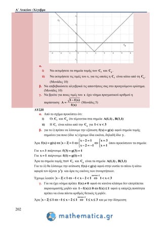 Α΄ Λυκείου :Άλγεβρα
202
α.
i) Να εκτιμήσετε τα σημεία τομής των fC και gC .
ii) Να εκτιμήσετε τις τιμές του x, για τις οποίες η fC είναι κάτω από τη gC .
(Μονάδες 10)
β. Να επιβεβαιώσετε αλγεβρικά τις απαντήσεις σας στο προηγούμενο ερώτημα.
(Μονάδες 10)
γ. Να βρείτε για ποιες τιμές του x έχει νόημα πραγματικού αριθμού η
παράσταση:
1 f(x)
A
f(x)

 (Μονάδες 5)
ΛΥΣΗ
α. Από το σχήμα προκύπτει ότι:
i) Οι fC και gC ότι τέμνονται στα σημεία A(1,1) , B(3,1)
ii) Η fC είναι κάτω από την gC για 1 x 3 
β. για το i) πρέπει να λύσουμε την εξίσωση f(x) g(x) αφού σημεία τομής
σημαίνει για ποιο (ίδιο x ) έχουμε ίδια εικόνα, δηλαδή ίδιο y .
Άρα
x 2 1 x 3
f(x) g(x) x 2 1
x 2 1 x 1
   
      
    
όπου προκύπτουν τα σημεία:
Για x 3 παίρνουμε f(3) g(3) 1 
Για x 1 παίρνουμε f(1) g(1) 1 
Άρα τα σημεία τομής των fC και gC είναι τα σημεία A(1,1) , B(3,1)
Για το ii) θα λύσουμε την ανίσωση f(x) g(x) αφού στην ουσία το πάνω ή κάτω
αφορά τον άξονα y y και άρα τις εικόνες των συναρτήσεων.
Έχουμε λοιπόν
παντου 2
x 2 1 1 x 2 1 1 x 3

         
γ. Για να έχει νόημα πρέπει f(x) 0 αφού σε κανένα κλάσμα δεν επιτρέπεται
παρανομαστής μηδέν και 1 f(x) 0 f(x) 1    αφού η υπόριζη ποσότητα
πρέπει να είναι πάντα αριθμός θετικός ή μηδέν.
Άρα
παντου 2
x 2 1 1 x 2 1 1 x 3

          και με την δέσμευση
 