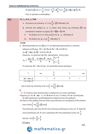 Τράπεζα διαβαθμισμένης δυσκολίας.
205
Η σχέση  4 για
1
x
ρ
 γίνεται:  2
2 2
1 1 1
γ β α γ βρ αρ 0
ρρ ρ
      .
Έτσι το ζητούμενο αποδείχθηκε..
262. GI_A_ALG_4_7958
α. Να λύσετε την ανίσωση: 2 5
x 1 x
2
  . 1 (Μονάδες 10)
β. Δίνονται δύο αριθμοί κ , λ οι οποίοι είναι λύσεις της ανίσωσης  1 και
ικανοποιούν επιπλέον τη σχέση:   λ 1 κ 1 0   .
i) Να δείξετε ότι το 1 είναι μεταξύ των κ , λ . (Μονάδες 8)
ii) Να δείξετε ότι:
3
κ λ
2
  . (Μονάδες 7)
ΛΥΣΗ
α. Πολλαπλασιάζοντας την  1 με 2 για απαλοιφή παρανομαστή, η ανίσωση
γράφεται ισοδύναμα. 2 2
2x 2 5x 2x 5x 2 0      (1)
 
22
Δ β 4αγ 5 4 2 2 9 0         .
Επομένως το τριώνυμο έχει δύο πραγματικές, άνισες ρίζες:
  1
1,2
2
x 2
5 9β Δ 5 3
x 1
2α 4 4 x
2

     
    

Το τριώνυμο 2
2x 5x 2  έχει τον ακόλουθο πίνακα προσήμων:
x 
1
2
2 
2
2x 5x 2 
2
x 2x 3  
+ 0 – 0 +
Άρα η λύση της ανίσωσης είναι  
1
x , 2,
2
 
    
 
.
β.
i) Το γινόμενο είναι αρνητικό άρα οι παράγοντές του είναι ετερόσημοι.
Επομένως κ 1 0 και λ 1 0     κ 1 και λ 1 λ 1 κ   ή αντίστροφα.
Σε κάθε περίπτωση η μονάδα βρίσκεται ανάμεσα στους δύο αριθμούς.
ii) Αφού οι δύο αριθμοί είναι και λύσεις της ανίσωσης του ερωτήματος α) θα ανήκουν
στην ένωση  
1
, 2,
2
 
   
 
.
Ο μεγαλύτερος από τους δύο θα είναι σίγουρα μεγαλύτερος ή ίσος του 2 (αφού θα
είναι μεγαλύτερος του 1 ) και ο μικρότερος θα είναι μικρότερος ή ίσος του
1
2
.
Άρα
1 3
κ λ 2
2 2
    .
Β Τρόπος
 