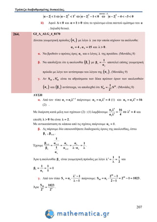 Τράπεζα διαβαθμισμένης δυσκολίας.
207
παντου 3
2 2 22
α 2 1 α 2 1 α 2 1 0 α 2 4 3 0

              
ii) Αφού Δ 0 και α 1 0  τότε το τριώνυμο είναι παντού ομόσημο του α
. Δηλαδή θετικό.
264. GI_A_ALG_4_8170
Δίνεται γεωμετρική πρόοδος  να με λόγο λ για την οποία ισχύουν τα ακόλουθα:
3 5α 4 , α 15  και λ 0 .
α. Να βρεθούν ο πρώτος όρος 1α και ο λόγος λ της προόδου. (Μονάδες 8)
β. Να αποδείξετε ότι η ακολουθία  νβ με ν
ν
1
β
α
 αποτελεί επίσης γεωμετρική
πρόοδο με λόγο τον αντίστροφο του λόγου της  να . (Μονάδες 9)
γ. Αν 10 10S , S είναι τα αθροίσματα των δέκα πρώτων όρων των ακολουθιών
 να και  νβ αντίστοιχα, να αποδειχθεί ότι 10
10 9
1
S S
2
  . (Μονάδες 8)
ΛΥΣΗ
α. Από τον τύπο ν 1
ν 1α α λ 
 παίρνουμε: 2
3 1α α λ 4  (1) και 4
5 1α α λ 16 
(2) .
Με διαίρεση κατά μέλη των σχέσεων (2) : (1) λαμβάνουμε
4
1
2
1
α λ 16
4α λ
  2
λ 4 και
επειδή λ 0 θα είναι λ 2 .
Με αντικατάσταση σε κάποια από τις σχέσεις παίρνουμε 1α 1 .
β. Ας πάρουμε δύο οποιουσδήποτε διαδοχικούς όρους της ακολουθίας, έστω
ν ν 1β , β  .
Έχουμε ν 1 ν 1 ν ν
ν ν 1 ν
ν
1
β α α α 1
1β α λ α λ
α
 

   

.
Άρα η ακολουθία νβ είναι γεωμετρική πρόοδος με λόγο
1 1
λ
λ 2
   και
1
1
1 1
β 1
α 1
  
γ. Από τον τύπο
ν
ν 1
λ 1
S α
λ 1

 

παίρνουμε:
10
10
10 1
2 1
S α 2 1 1023
2 1

   

 .
Άρα 10
9 9
S 1023
2 2
 .
 
