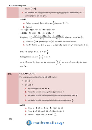 Α΄ Λυκείου :Άλγεβρα
212
σημείο  1,1 .
δ. Να βρεθούν (αν υπάρχουν) τα σημεία τομής της γραφικής παράστασης της f
με τους άξονες x x και y y .
ΛΥΣΗ
α. Πρέπει και αρκεί:
3
2x 3 0 x
2
    , άρα,
3
A R { }
2
  .
β. Έχουμε:
 
     
2 2
4x 2 α 3 x 3α 4x 6x 2αx 3α
2x 2x 3 α 2x 3 2x α (2x 3)
       
      
Επομένως  
    2
4x 2 α 3 x 3α 2x α 2x 3
x 2x α,x
2x 3 2x
3
f A R }
3
{
2
    
    
 
  .
γ. Είναι  f 1 1  ή ισοδύναμα  2 1 α 1 α 3 α 3          .
δ. Για x 0 είναι y 2 0 α y α      άρα η fC τέμνει τον y y στο σημείο 0, α
.
Για y 0 έχουμε
α
0 2x α x
2
    .
Επίσης πρέπει
α 3
x A α 3
2 2
     .
Αν α 3 ,τότε η fC τέμνει τον x x στο σημείο
α
,0
2
 
 
 
και αν α 3 ,τότε η fC δεν τέμνει
τον x x .
270. GI_A_ALG_4_8453
Για τους πραγματικούς αριθμούς α,β ισχύει:
 α 2 1 
 β 3 2 
α. Να αποδειχθεί ότι 1 α 3 
β. Να βρεθεί μεταξύ ποιων αριθμών βρίσκεται ο β .
γ. Να βρεθεί μεταξύ ποιών αριθμών βρίσκεται η παράσταση 2α 3β .
δ. Να βρεθεί μεταξύ ποιων αριθμών βρίσκεται η παράσταση
α
β
.
ΛΥΣΗ
α. Είναι, α 2 1 1 α 2 1 1 α 3         
β. Είναι, β 3 2 2 β 3 2 1 β 5         
γ. Έχουμε, 1 α 3 2 2α 6     .  1
 