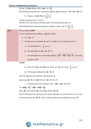 Τράπεζα διαβαθμισμένης δυσκολίας.
213
Επίσης 3 3β 15 15 3β 3       .  2
Με πρόσθεση κατά μέλη των ανισώσεων  1 και  2 παίρνουμε 13 2α 3b 3    .
δ. Έχουμε,
1 1
1 β 5 1
5β
     .
Ακόμη γνωρίζουμε ότι 3 α 1  .
Επειδή οι δύο τελευταίες ανισότητες έχουν θετικά μέλη μπορούμε να
πολλαπλασιάσουμε κατά μέλη χωρίς να αλλάξει η φορά. Άρα
α 1
3
β 5
  .
271. GI_A_ALG_4_8455
Για τους πραγματικούς αριθμούς α,β ισχύει:
 1 3α 2 
 Η απόσταση του αριθμού β από τον αριθμό 2 είναι μικρότερη του 1 .
α. Να αποδειχθεί ότι
1
α 1
3
  
β. Να αποδειχθεί ότι β 3α 1 3  
γ. Να αποδειχθεί ότι η συνάρτηση    2 2
x 4x 4 b 2f x b    έχει πεδίο
ορισμού το .
ΛΥΣΗ
α. Είναι,
1
1 3α 2 3α 1 2 2 3α 1 2 α 1
3
             
β. Η δεύτερη συνθήκη δίνει β 2 1  .
Από την ιδιότητα των απολύτων x y x y  
παίρνουμε β 3α 1 β 2 1 3α 1 2 3         .
γ. Η διακρίνουσα του τριωνύμου  2 2
4x 4 b 2 x b   είναι
   
2 2
Δ 16 β 2 16β 64 1 β    
Όμως β 2 1 1 β 3     άρα β 1 1 β 0    .
Άρα Δ 0 και έτσι το τριώνυμο είναι πάντα ομόσημο του συντελεστή α του 2
x άρα
είναι θετικό αφού α 4 0  . Έτσι το πεδίο ορισμού της συνάρτησης είναι το .
 