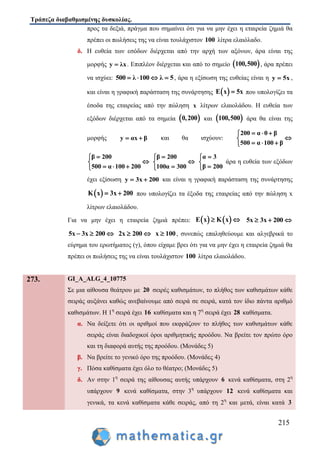 Τράπεζα διαβαθμισμένης δυσκολίας.
215
προς τα δεξιά, πράγμα που σημαίνει ότι για να μην έχει η εταιρεία ζημιά θα
πρέπει οι πωλήσεις της να είναι τουλάχιστον 100 λίτρα ελαιόλαδο.
δ. Η ευθεία των εσόδων διέρχεται από την αρχή των αξόνων, άρα είναι της
μορφής y λx . Επιπλέον διέρχεται και από το σημείο  100,500 , άρα πρέπει
να ισχύει: 500 λ 100 λ 5    , άρα η εξίσωση της ευθείας είναι η y 5x ,
και είναι η γραφική παράσταση της συνάρτησης  E x 5x που υπολογίζει τα
έσοδα της εταιρείας από την πώληση x λίτρων ελαιολάδου. Η ευθεία των
εξόδων διέρχεται από τα σημεία  0,200 και  100,500 άρα θα είναι της
μορφής y αx β  και θα ισχύουν:
200 α 0 β
500 α 100 β
  

  
β 200
500 α 100 200


  
β 200
100α 300



α 3
β 200



άρα η ευθεία των εξόδων
έχει εξίσωση y 3x 200  και είναι η γραφική παράσταση της συνάρτησης
 K x 3x 200  που υπολογίζει τα έξοδα της εταιρείας από την πώληση x
λίτρων ελαιολάδου.
Για να μην έχει η εταιρεία ζημιά πρέπει:    E x K x  5x 3x 200  
5x 3x 200   2x 200  x 100 , συνεπώς επαληθεύουμε και αλγεβρικά το
εύρημα του ερωτήματος (γ), όπου είχαμε βρει ότι για να μην έχει η εταιρεία ζημιά θα
πρέπει οι πωλήσεις της να είναι τουλάχιστον 100 λίτρα ελαιολάδου.
273. GI_A_ALG_4_10775
Σε μια αίθουσα θεάτρου με 20 σειρές καθισμάτων, το πλήθος των καθισμάτων κάθε
σειράς αυξάνει καθώς ανεβαίνουμε από σειρά σε σειρά, κατά τον ίδιο πάντα αριθμό
καθισμάτων. Η 1η
σειρά έχει 16 καθίσματα και η 7η
σειρά έχει 28 καθίσματα.
α. Να δείξετε ότι οι αριθμοί που εκφράζουν το πλήθος των καθισμάτων κάθε
σειράς είναι διαδοχικοί όροι αριθμητικής προόδου. Να βρείτε τον πρώτο όρο
και τη διαφορά αυτής της προόδου. (Μονάδες 5)
β. Να βρείτε το γενικό όρο της προόδου. (Μονάδες 4)
γ. Πόσα καθίσματα έχει όλο το θέατρο; (Μονάδες 5)
δ. Αν στην 1η
σειρά της αίθουσας αυτής υπάρχουν 6 κενά καθίσματα, στη 2η
υπάρχουν 9 κενά καθίσματα, στην 3η
υπάρχουν 12 κενά καθίσματα και
γενικά, τα κενά καθίσματα κάθε σειράς, από τη 2η
και μετά, είναι κατά 3
 