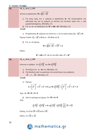 Α΄ Λυκείου :Άλγεβρα
20
35. GI_A_ALG_2_952
Δίνεται η παράσταση:  
5
5
B x 2 
α. Για ποιες τιμές του x ορίζεται η παράσταση B ; Να αιτιολογήσετε την
απάντησή σας και να γράψετε το σύνολο των δυνατών τιμών του x υπό
μορφή διαστήματος. (Μονάδες 13)
β. Για x 4 , να αποδείξετε ότι 2 4
B 6B B  (Μονάδες 12)
ΛΥΣΗ
α. Η παράσταση B ορίζεται για εκείνα τα x για τα οποία ισχύει  
5
x 2 0  .
Έχουμε λοιπόν:  
5
x 2 0 x 2 0 x 2      
β. Για x 4 έχουμε:
 
5 5 55
B 4 2 2 2   
Οπότε:
2 2 4 4
B 6B 2 6 2 4 12 16 2 B        
36. GI_A_ALG_2_955
Δίνονται οι αριθμοί:  
6
A 2 και  
6
3
B 2 .
α. Να δείξετε ότι: A B 4  . (Μονάδες 13)
β. Να διατάξετε από το μικρότερο στο μεγαλύτερο τους αριθμούς:
3
2 , 1 , 2 . (Μονάδες 12)
ΛΥΣΗ
α. Έχουμε:
61 6
32 2
A 2 2 2 8
 
    
 
και  
61 6
6
23 3 3
B 2 2 2 2 4
 
     
 
Άρα, A B 8 4 4   
β. Από το ερώτημα α) έχουμε A B 4 0  
Άρα,
        3
2 06 6 6 6
3 3 3
2 0
2 2 0 2 2 2 2


     
Επίσης, 3 3 3
1 2 1 2 1 2     .
Οπότε, 3
1 2 2 
 