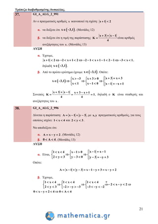 Τράπεζα διαβαθμισμένης δυσκολίας.
21
37. GI_A_ALG_2_991
Αν ο πραγματικός αριθμός x ικανοποιεί τη σχέση: x 1 2 
α. να δείξετε ότι  x 3,1  . (Μονάδες 12)
β. να δείξετε ότι η τιμή της παράστασης:
x 3 x 1
K
4
  
 είναι αριθμός
ανεξάρτητος του x . (Μονάδες 13)
ΛΥΣΗ
α. Έχουμε,
x 1 2 2 x 1 2 2 1 x 1 1 2 1 3 x 1                   ,
δηλαδή  x 3,1  .
β. Από το πρώτο ερώτημα έχουμε  x 3,1  . Οπότε:
 
x 3 x 3x 3 x 3 0
x 3,1
x 1 x 1 0 x 1 x 1
        
      
        
Συνεπώς
x 3 x 1 x 3 x 1
K 1
4 4
     
   , δηλαδή ο K είναι σταθερός και
ανεξάρτητος του x .
38. GI_A_ALG_2_996
Δίνεται η παράσταση: A x 1 y 3    , με x,y πραγματικούς αριθμούς, για τους
οποίους ισχύει: 1 x 4  και 2 y 3  .
Να αποδείξετε ότι:
α. A x y 2   . (Μονάδες 12)
β. 0 A 4  . (Μονάδες 13)
ΛΥΣΗ
α. Είναι,
x 1 x 11 x 4 x 1 0
2 y 3 y 3 0 y 3 y 3
        
   
         
Οπότε:
A x 1 y 3 x 1 y 3 x y 2          
β. Έχουμε,
1 x 4 1 x 4 1 x 4
2 x y 2
2 y 3 2 y 3 3 y 2
       
        
             
0 x y 2 4 0 A 4      
 