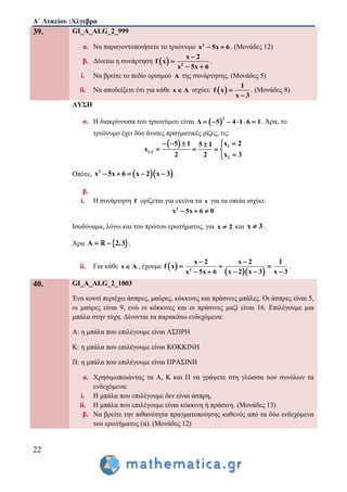 Α΄ Λυκείου :Άλγεβρα
22
39. GI_A_ALG_2_999
α. Να παραγοντοποιήσετε το τριώνυμο 2
x 5x 6  . (Μονάδες 12)
β. Δίνεται η συνάρτηση   2
x 2
f x
x 5x 6


 
.
i. Να βρείτε το πεδίο ορισμού A της συνάρτησης. (Μονάδες 5)
ii. Nα αποδείξετε ότι για κάθε x A ισχύει:  
1
f x
x 3


. (Μονάδες 8)
ΛΥΣΗ
α. Η διακρίνουσα του τριωνύμου είναι  
2
Δ 5 4 1 6 1      . Άρα, το
τριώνυμο έχει δύο άνισες πραγματικές ρίζες, τις:
  1
1,2
2
x 25 1 5 1
x
2 2 x 3
   
   

Οπότε,   2
x 5x 6 x 2 x 3     .
β.
i. Η συνάρτηση f ορίζεται για εκείνα τα x για τα οποία ισχύει:
2
x 5x 6 0  
Ισοδύναμα, λόγω και του πρώτου ερωτήματος, για x 2 και x 3 .
Άρα  A 2,3  .
ii. Για κάθε x A , έχουμε  
  2
x 2 x 2 1
f x
x 3x 2 x 3x 5x 6
 
  
  
.
40. GI_A_ALG_2_1003
Ένα κουτί περιέχει άσπρες, μαύρες, κόκκινες και πράσινες μπάλες. Οι άσπρες είναι 5,
οι μαύρες είναι 9, ενώ οι κόκκινες και οι πράσινες μαζί είναι 16. Επιλέγουμε μια
μπάλα στην τύχη. Δίνονται τα παρακάτω ενδεχόμενα:
Α: η μπάλα που επιλέγουμε είναι ΑΣΠΡΗ
K: η μπάλα που επιλέγουμε είναι KOKKINH
Π: η μπάλα που επιλέγουμε είναι ΠΡΑΣΙΝΗ
α. Χρησιμοποιώντας τα Α, Κ και Π να γράψετε στη γλώσσα των συνόλων τα
ενδεχόμενα:
i. Η μπάλα που επιλέγουμε δεν είναι άσπρη,
ii. Η μπάλα που επιλέγουμε είναι κόκκινη ή πράσινη. (Μονάδες 13)
β. Να βρείτε την πιθανότητα πραγματοποίησης καθενός από τα δύο ενδεχόμενα
του ερωτήματος (α). (Μονάδες 12)
 