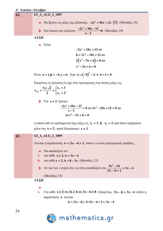 Α΄ Λυκείου :Άλγεβρα
24
42. GI_A_ALG_2_1007
α. Να βρείτε τις ρίζες της εξίσωσης: 2
2x 10x 12.    1 . (Μονάδες 15)
β. Να λύσετε την εξίσωση:
2
2x 10x 12
=0
x 2
  

. (Μονάδες 10)
ΛΥΣΗ
α. Είναι
 
2
2
2
2
2x 10x 12
0 2x 10x 12
2 x 5x 6 0
x 5x 6 0
   
   
   
  
Είναι α 1,β 5,γ 6    . Άρα  
2
Δ 5 4 1 6 1 0       .
Επομένως η εξίσωση (1) έχει δύο πραγματικές και άνισες ρίζες τις
1
1,2
2
x 35 1
x
x 22

  

.
β. Για x 2 έχουμε:
2
2
2
2x 10x 12
0 2x 10x 12 0
x 2
x 5x 6 0
  
     

   
η οποία από το ερώτημα (α) έχει ρίζες τις 1 2x 3 ή x 2  από όπου δεχόμαστε
μόνο την x 3 , αφού θεωρήσαμε x 2 .
43. GI_A_ALG_2_1009
Δίνεται η παράσταση: Α 3x 6 2   , όπου ο x είναι πραγματικός αριθμός.
α. Να αποδείξετε ότι
i. για κάθε x 2,A 3x 4  
ii. για κάθε x 2,A 8 3x   . (Μονάδες 12)
β. Αν για τον x ισχύει ότι x 2 να αποδείξετε ότι:
2
9x 16
3x 4
3x 6 2

 
 
.
(Μονάδες 13)
ΛΥΣΗ
α.
i. Για κάθε x 2 3x 6 3x 6 0      . Επομένως 3x 6 3x 6   οπότε η
παράσταση A γίνεται:
Α 3x 6 2=3x 6 2 3x 4      
 