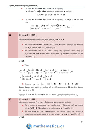 Τράπεζα διαβαθμισμένης δυσκολίας.
25
ii. Για κάθε x 2 3x 6 3x 6 0      . Επομένως
 3x 6 3x 6 3x 6       οπότε η παράσταση A γίνεται:
Α 3x 6 2=-3x 6 2 3x 8       
β. Για κάθε x 2 3x 6 3x 6 0      . Επομένως 3x 6 3x 6   και άρα
είναι
   2 22 3x 43x 49x 16
3x 6 2 3x 6 2

 
   
 3x 4
3x 4


3x 4  .
44. GI_A_ALG_2_1015
Δίνεται η αριθμητική πρόοδος ν(α ) με όρους 2 4α 0,α 4  .
α. Να αποδείξετε ότι ω 2 και 1α 2  , όπου ω είναι η διαφορά της προόδου
και 1α ο πρώτος όρος της. (Μονάδες 10)
β. Να αποδείξετε ότι ο ν οστός όρος της προόδου είναι ίσος με
να 2ν 4, ν 
   και να βρείτε ποιος όρος της προόδου είναι ίσος με 98 .
(Μονάδες 15)
ΛΥΣΗ
α. Είναι
 
 
2 1 11
4 1 11
1 1 1
α 0 α ω 0 α ω 0α 2 1 ω 0
α 4 α 3ω 4 α ω 2ω 4α 4 1 ω 4
α ω 0 α 2 0 α 2
0 2ω 4 ω 2 ω 2
        
      
         
       
    
     
β. Είναι    ν 1α α ν 1 ω 2 2 ν 1 2 2ν 2 2ν 4,ν 
             
Για να βρούμε ποιος όρος της αριθμητικής προόδου ισούται με 98 αρκεί να βρούμε
το ν ώστε να 98 .
Έχουμε να 98 2ν 4 98 ν 51      . Άρα ο ζητούμενος όρος είναι ο 51α .
45. GI_A_ALG_2_1024
Δίνεται η συνάρτηση  f x αx β  , όπου α, β πραγματικοί αριθμοί.
α. Αν η γραφική παράσταση της συνάρτησης f διέρχεται από τα σημεία
   Α 1, 6 , Β 1, 4 , να βρείτε τις τιμές των α, β . (Μονάδες 13)
β. Αν α 1 καιβ 5 , να προσδιορίσετε τα σημεία τομής της γραφικής
παράστασης της συνάρτησης f με τους άξονες x΄x και y΄y . (Μονάδες 12)
ΛΥΣΗ
 