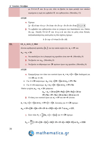 Α΄ Λυκείου :Άλγεβρα
30
με 1 x 3  και 2 y 4  , τότε να βρείτε τα όρια μεταξύ των οποίων
περιέχεται η τιμή του εμβαδού E του ορθογωνίου. (Μονάδες 13)
ΛΥΣΗ
α. Έχουμε
y 3 1 1 y 3 1 1 3 y 3 3 1 3 2 y 4                 
β. Το εμβαδόν του ορθογωνίου είναι το γινόμενο των διαστάσεών του. Οπότε
E xy . Επειδή 1 x 3  και 2 y 4  και όλα τα μέλη είναι θετικά,
πολλαπλασιάζοντας κατά μέλη τις δύο σχέσεις έχουμε:
1 2 xy 3 4 2 E 12       .
53. GI_A_ALG_2_1064
Δίνεται αριθμητική πρόοδος  να για την οποία ισχύει ότι: 1α 19 και
10 6α α 24  .
α. Να αποδείξετε ότι η διαφορά της προόδου είναι ω 6 . (Μονάδες 9)
β. Να βρείτε τον 20α . (Μονάδες 8)
γ. Να βρείτε το άθροισμα των 20 πρώτων όρων της προόδου. (Μονάδες 8)
ΛΥΣΗ
α. Εφαρμόζουμε τον τύπο του νιοστού όρου  ν 1α α ν 1 ω   διαδοχικά για
ν 10 και ν 6 .
 Για ν 10 παίρνουμε:  10 1 10α α 10 1 ω α 19 9ω     
 Για ν 6 παίρνουμε:  6 1 6α α 6 1 ω α 19 5ω     
Οπότε η σχέση 10 6α α 24  γράφεται:
   10 6α α 24 19 9ω 19 5ω 24       
19 9ω 19 5ω 24 4ω 24 ω 6       
β. Ο τύπος του νιοστού όρου για 1α 19 και ω 6 γίνεται:
   ν 1 να α ν 1 ω α 19 ν 1 6       . Συνεπώς για ν 20 έχουμε:
   20 20α 19 20 1 6 19 19 6 19 1 6 19 7 α 133            .
γ. Στον τύπο   ν 1
ν
S 2α ν 1 ω
2
   για ν 20 έχουμε:
     20 20
20
S 2 19 20 1 6 10 2 19 19 6 10 8 19 S 1520
2
             
 