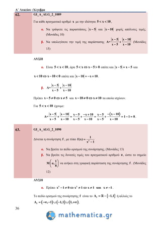 Α΄ Λυκείου :Άλγεβρα
36
62. GI_A_ALG_2_1089
Για κάθε πραγματικό αριθμό x με την ιδιότητα 5 x 10  ,
α. Να γράψετε τις παραστάσεις x 5 και x 10 χωρίς απόλυτες τιμές.
(Μονάδες 10)
β. Να υπολογίσετε την τιμή της παράστασης
x 5 x 10
A=
x 5 x 10
 

 
(Μονάδες
15)
ΛΥΣΗ
α. Είναι 5 x 10  , άρα 5 x x 5 0    οπότε και x 5 x 5   και
x 10 x 10 0    οπότε και x 10 x 10    .
β.
x 5 x 10
A=
x 5 x 10
 

 
Πρέπει x 5 0 x 5    και x 10 0 x 10    τα οποία ισχύουν.
Για 5 x 10  έχουμε:
 x 10x 5 x 10 x 5 x 10 x 5
A= 1 1 0
x 5 x 10 x 5 x 10 x 5 x 10
      
       
     
.
63. GI_A_ALG_2_1090
Δίνεται η συνάρτηση f , με τύπο 2
1
f(x)
x 1


α. Να βρείτε το πεδίο ορισμού της συνάρτησης. (Μονάδες 13)
β. Να βρείτε τις δυνατές τιμές του πραγματικού αριθμού α, ώστε το σημείο
1
M α,
8
 
 
 
να ανήκει στη γραφική παράσταση της συνάρτησης f . (Μονάδες
12)
ΛΥΣΗ
α. Πρέπει 2 2
x 1 0 x 1 x 1 και x 1        .
Το πεδίο ορισμού της συνάρτησης f είναι το  fA 1,1   ή αλλιώς το
     fA , 1 1,1 1,       .
 