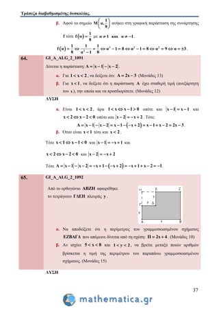 Τράπεζα διαβαθμισμένης δυσκολίας.
37
β. Αφού το σημείο
1
M α,
8
 
 
 
ανήκει στη γραφική παράσταση της συνάρτησης
f τότε  
1
f α
8
 με α 1 και α 1   .
  2 2 2
2
1 1 1
f α α 1 8 α 1 8 α 9 α 3
8 8α 1
             

.
64. GI_A_ALG_2_1091
Δίνεται η παράσταση: A x 1 x 2    .
α. Για 1 x 2  , να δείξετε ότι: Α 2x 3  (Μονάδες 13)
β. Για x 1 , να δείξετε ότι η παράσταση Α έχει σταθερή τιμή (ανεξάρτητη
του x ), την οποία και να προσδιορίσετε. (Μονάδες 12)
ΛΥΣΗ
α. Είναι 1 x 2  , άρα 1 x x 1 0    οπότε και x 1 x 1   και
x 2 x 2 0    οπότε και x 2 x 2    . Τότε:
 A x 1 x 2 x 1 x 2 x 1 x 2 2x 3               .
β. Όταν είναι x 1 τότε και x 2 .
Τότε x 1 x 1 0    και x 1 x 1    και
x 2 x 2 0    και x 2 x 2   
Τότε  A x 1 x 2 x 1 x 2 x 1 x 2 1                 .
65. GI_A_ALG_2_1092
Από το ορθογώνιο ABZH αφαιρέθηκε
το τετράγωνο ΓΔΕΗ πλευράς y .
α. Να αποδείξετε ότι η περίμετρος του γραμμοσκιασμένου σχήματος
ΕΖΒΑΓΔ που απέμεινε δίνεται από τη σχέση: Π 2x 4  . (Μονάδες 10)
β. Αν ισχύει 5 x 8  και 1 y 2  , να βρείτε μεταξύ ποιών αριθμών
βρίσκεται η τιμή της περιμέτρου του παραπάνω γραμμοσκιασμένου
σχήματος. (Μονάδες 15)
ΛΥΣΗ
 