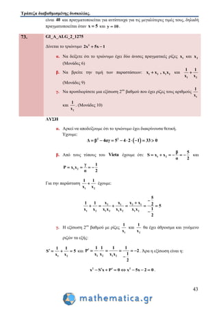 Τράπεζα διαβαθμισμένης δυσκολίας.
43
είναι 40 και πραγματοποιείται για αντίστοιχα για τις μεγαλύτερες τιμές τους, δηλαδή
πραγματοποιείται όταν x 5 και y 10 .
73. GI_A_ALG_2_1275
Δίνεται το τριώνυμο 2
2x 5x 1 
α. Να δείξετε ότι το τριώνυμο έχει δύο άνισες πραγματικές ρίζες 1x και 2x
(Μονάδες 6)
β. Να βρείτε την τιμή των παραστάσεων: 1 2 1 2x x , x x και
1 2
1 1
x x

(Μονάδες 9)
γ. Να προσδιορίσετε μια εξίσωση 2ου
βαθμού που έχει ρίζες τους αριθμούς
1
1
x
και
2
1
x
. (Μονάδες 10)
ΛΥΣΗ
α. Αρκεί να αποδείξουμε ότι το τριώνυμο έχει διακρίνουσα θετική.
Έχουμε:
 2 2
Δ β 4αγ 5 4 2 1 33 0        
β. Από τους τύπους του Vieta έχουμε ότι: 1 2
β 5
S x x
α 2
      και
1 2
γ 1
P x x
α 2
   
Για την παράσταση
1 2
1 1
x x
 έχουμε:
2 1 2 1
1 2 1 2 1 2 1 2
5
x x x x1 1 2 5
1x x x x x x x x
2

     

γ. Η εξίσωση 2ου
βαθμού με ρίζες
1
1
x
και
2
1
x
θα έχει άθροισμα και γινόμενο
ριζών τα εξής:
1 2
1 1
S 5
x x
    και
1 2 1 2
1 1 1 1
P 2
1x x x x
2
     

. Άρα η εξίσωση είναι η:
2 2
x S x P 0 x 5x 2 0        .
 