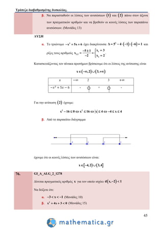 Τράπεζα διαβαθμισμένης δυσκολίας.
45
β. Να παρασταθούν οι λύσεις των ανισώσεων  1 και  2 πάνω στον άξονα
των πραγματικών αριθμών και να βρεθούν οι κοινές λύσεις των παραπάνω
ανισώσεων. (Μονάδες 13)
ΛΥΣΗ
α. Το τριώνυμο 2
x 5x 6   έχει διακρίνουσα    2
Δ 5 4 1 6 1       και
ρίζες τους αριθμούς
1
1,2
2
x 35 1
x
2 x 2
 
  
 
.
Κατασκευάζοντας τον πίνακα προσήμων βρίσκουμε ότι οι λύσεις της ανίσωσης είναι
   x ,2 3,   
2 3
- + -
Για την ανίσωση  2 έχουμε:
2 2
x 16 0 x 16 x 4 4 x 4         
β. Από το παρακάτω διάγραμμα
έχουμε ότι οι κοινές λύσεις των ανισώσεων είναι:
   x 4,2 3,4  
76. GI_A_ALG_2_1278
Δίνεται πραγματικός αριθμός x για τον οποίο ισχύει  d x, 2 1 
Να δείξετε ότι:
α. 3 x 1    (Μονάδες 10)
β. 2
x 4x 3 0   (Μονάδες 15)
 
