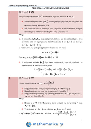 Τράπεζα διαβαθμισμένης δυσκολίας.
1
ΜΑΘΗΜΑ: ΑΛΓΕΒΡΑ ΓΕΝΙΚΗΣ ΠΑΙΔΕΙΑΣ
1. GI_A_ALG_2_474
Θεωρούμε την ακολουθία  να των θετικών περιττών αριθμών: 1,3,5,7,...
α. Να αιτιολογήσετε γιατί η  να είναι αριθμητική πρόοδος και να βρείτε τον
εκατοστό όρο της. (Μονάδες 15)
β. Να αποδείξετε ότι το άθροισμα των ν πρώτων περιττών θετικών αριθμών
είναι ίσο με το τετράγωνο του πλήθους τους. (Μονάδες 10)
ΛΥΣΗ
α. Η ακολουθία 1,3,5,7,... είναι αριθμητική πρόοδος μια που κάθε επόμενος όρος
προκύπτει από τον προηγούμενο προσθέτοντας το 2 με 1α 1 και διαφορά
2 1ω α α 3 1 2     .
Ο νιοστός όρος της αριθμητικής προόδου δίνεται από τον τύπο:
 ν 1α α ν 1 ω   .
Άρα,  100 1α α 100 1 ω 1 99 2 199       .
β. Η αριθμητική πρόοδος  να έχει όρους του θετικούς περιττούς αριθμούς, το
άθροισμα των ν πρώτων όρων της είναι:
   ν 1 ν
ν ν
S 2α ν 1 ω S 2 ν 1 2
2 2
             
  2
ν
ν ν
2 2ν 2 2ν S ν
2 2
    
2. GI_A_ALG_2_477
Δίνεται η συνάρτηση f , με  
2
x 5x 6
f x
x 3
 


α. Να βρείτε το πεδίο ορισμού της συνάρτησης f . (Μονάδες 7)
β. Να απλοποιήσετε τον τύπο της συνάρτησηςf . (Μονάδες 9)
γ. Να βρείτε τα σημεία τομής της γραφικής παράστασης της f με τους άξονες
x x και y y (Μονάδες 9)
ΛΥΣΗ
α. Πρέπει x 3 0 x 3    . Άρα το πεδίο ορισμού της συνάρτησης f είναι
 fA 3  .
β. Το τριώνυμο 2
x 5x 6  έχει ρίζες τις x 2 και x 3 , αφού:
 
22
Δ β 4αγ 5 4 1 6 1        και άρα
  1
2
x 35 1 5 1
x
2 2 x 2
   
   

.
 