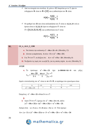Α΄ Λυκείου :Άλγεβρα
50
 Από τα στοιχεία του συνόλου Α μόνο ο 12 διαιρείται με το 3 , άρα το
ενδεχόμενο Β είναι το  Β 12 και η πιθανότητα του Β είναι:
 
 
 
N Β 1
P Β
9N Ω
 
 Οι αριθμοί του Ω που είναι πολλαπλάσια του 3 είναι οι 12,21,33 ενώ οι
άρτιοι είναι οι 12,22,32 άρα το ενδεχόμενο Γ είναι το
 Γ 12,21,22,32,33 και η πιθανότητα του Γ είναι:
 
 
 
N Γ 5
P Γ
9N Ω
 
81. GI_A_ALG_2_1288
α. Να λύσετε την ανίσωση: 2
x 10x 21 0   . (Μονάδες 12)
β. Δίνεται η παράσταση: 2
A | x 3 | | x 10x 21|    
i) Για 3 x 7  , να δείξετε ότι: 2
A x 11x 24    . (Μονάδες 8)
ii) Να βρείτε τις τιμές του x (3,7) , για τις οποίες ισχύει A 6 . (Μονάδες 5)
ΛΥΣΗ
α. Το τριώνυμο 2
x 10x 21  έχει Δ=100-84=16> 0 και ρίζες:
1
1,2
2
x 710 16 10 4
x
x 32 1 2
 
   
 
Αφού ο συντελεστής του 2
x είναι το α 1 0  , το πρόσημο του τριωνύμου είναι:
x  3 7 
2
x 10x 21  + 0 – 0 +
Επομένως: 2
x 10x 21 0 3 x 7     
β.
i) Αφού 3 x 7  , έχουμε ότι 2
x 10x 21 0   , οπότε:
2 2 2
| x 10x 21| (x 10x 21) x 10x 21          .
Ακόμα είναι x 3 x 3 0 | x 3 | x 3        . Τότε έχουμε:
2 2 2
A | x 3 | | x 10x 21| x 3 x 10x 21 x 11x 24             
 