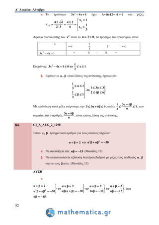 Α΄ Λυκείου :Άλγεβρα
52
α. Το τριώνυμο 2
3x 4x 1  έχει Δ=16-12= 4 > 0 και ρίζες:
1
1,2
2
x 1
4 4 4 2
x 1
2 3 6 x
3

  
   
 
Αφού ο συντελεστής του 2
x είναι το α 3 0  , το πρόσημο του τριωνύμου είναι:
x

1
3
1 
2
3x 4x 1  + 0 – 0 +
Επομένως: 2 1
3x 4x 1 0 x 1
3
     
β. Εφόσον οι α, β είναι λύσεις της ανίσωσης, έχουμε ότι:
1
α 1
1 3α 33
1 2 6β 6
β 1
3

     
 
   

Με πρόσθεση κατά μέλη παίρνουμε την 3 3α 6β 9   , οπότε
1 3α 6β
1
3 9

  , που
σημαίνει ότι ο αριθμός
3α 6β
9

, είναι επίσης λύση της ανίσωσης.
84. GI_A_ALG_2_1298
Έστω α, β πραγματικοί αριθμοί για τους οποίους ισχύουν:
α β 2  και 2 2
α β αβ 30  
α. Να αποδείξετε ότι: αβ 15  (Μονάδες 10)
β. Να κατασκευάσετε εξίσωση δευτέρου βαθμού με ρίζες τους αριθμούς α, β
και να τους βρείτε. (Μονάδες 15)
ΛΥΣΗ
α.
2 2
α β 2 α β 2 α β 2 α β 2
αβ(α β) 30 2αβ 30 αβ 15α β αβ 30
          
     
           
, άρα
αβ 15  .
 
