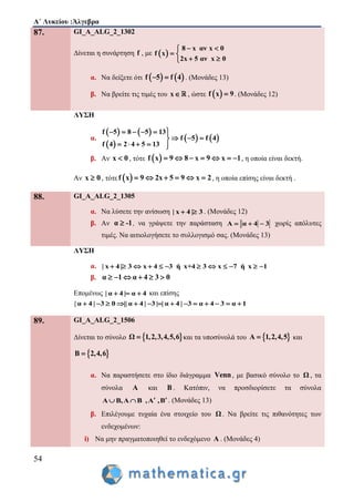 Α΄ Λυκείου :Άλγεβρα
54
87. GI_A_ALG_2_1302
Δίνεται η συνάρτηση f , με  
8 x αν x 0
f x
2x 5 αν x 0
 
 
 
α. Να δείξετε ότι    f 5 f 4  . (Μονάδες 13)
β. Να βρείτε τις τιμές του x , ώστε  f x 9 . (Μονάδες 12)
ΛΥΣΗ
α.
   
 
   
f 5 8 5 13
f 5 f 4
f 4 2 4 5 13
     
  
    
β. Αν x 0 , τότε  f x 9 8 x 9 x 1       , η οποία είναι δεκτή.
Αν x 0 , τότε  f x 9 2x 5 9 x 2      , η οποία επίσης είναι δεκτή .
88. GI_A_ALG_2_1305
α. Να λύσετε την ανίσωση | x 4 | 3  . (Μονάδες 12)
β. Αν α -1 , να γράψετε την παράσταση A α 4 3   χωρίς απόλυτες
τιμές. Να αιτιολογήσετε το συλλογισμό σας. (Μονάδες 13)
ΛΥΣΗ
α. | x 4 | 3 x 4 3 ή x+4 3 x 7 ή x 1           
β. α 1 α 4 3 0     
Επομένως | α 4 | α 4   και επίσης
| α 4 | 3 0 || α 4 | 3 | | α 4 | 3 α 4 3 α 1             
89. GI_A_ALG_2_1506
Δίνεται το σύνολο  Ω 1,2,3,4,5,6 και τα υποσύνολά του  Α 1,2,4,5 και
 Β 2,4,6
α. Nα παραστήσετε στο ίδιο διάγραμμα Venn, με βασικό σύνολο το Ω , τα
σύνολα A και B . Κατόπιν, να προσδιορίσετε τα σύνολα
Α Β,Α Β ,Α ,Β   . (Μονάδες 13)
β. Επιλέγουμε τυχαία ένα στοιχείο του Ω. Να βρείτε τις πιθανότητες των
ενδεχομένων:
i) Να μην πραγματοποιηθεί το ενδεχόμενο Α . (Μονάδες 4)
 
