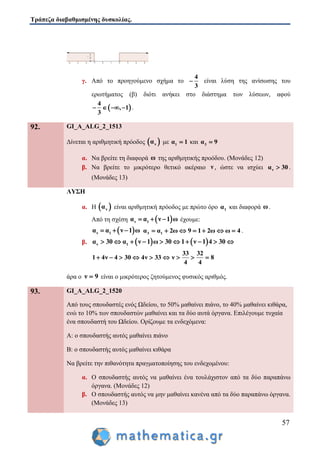 Τράπεζα διαβαθμισμένης δυσκολίας.
57
γ. Από το προηγούμενο σχήμα το
4
3
 είναι λύση της ανίσωσης του
ερωτήματος (β) διότι ανήκει στο διάστημα των λύσεων, αφού
 
4
, 1
3
    .
92. GI_A_ALG_2_1513
Δίνεται η αριθμητική πρόοδος  να με 1α 1 και 3α 9
α. Να βρείτε τη διαφορά ω της αριθμητικής προόδου. (Μονάδες 12)
β. Να βρείτε το μικρότερο θετικό ακέραιο ν , ώστε να ισχύει να 30 .
(Μονάδες 13)
ΛΥΣΗ
α. Η  να είναι αριθμητική πρόοδος με πρώτο όρο 1α και διαφορά ω.
Από τη σχέση  ν 1α α ν 1 ω   έχουμε:
 ν 1α α ν 1 ω   3 1α α 2ω 9 1 2ω ω 4       .
β.    ν 1α 30 α ν 1 ω 30 1 ν 1 4 30         
33 32
1 4ν 4 30 4ν 33 ν 8
4 4
        
άρα ο ν 9 είναι ο μικρότερος ζητούμενος φυσικός αριθμός.
93. GI_A_ALG_2_1520
Από τους σπουδαστές ενός Ωδείου, το 50% μαθαίνει πιάνο, το 40% μαθαίνει κιθάρα,
ενώ το 10% των σπουδαστών μαθαίνει και τα δύο αυτά όργανα. Επιλέγουμε τυχαία
ένα σπουδαστή του Ωδείου. Ορίζουμε τα ενδεχόμενα:
Α: ο σπουδαστής αυτός μαθαίνει πιάνο
Β: ο σπουδαστής αυτός μαθαίνει κιθάρα
Να βρείτε την πιθανότητα πραγματοποίησης του ενδεχομένου:
α. Ο σπουδαστής αυτός να μαθαίνει ένα τουλάχιστον από τα δύο παραπάνω
όργανα. (Μονάδες 12)
β. Ο σπουδαστής αυτός να μην μαθαίνει κανένα από τα δύο παραπάνω όργανα.
(Μονάδες 13)
 