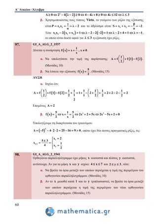 Α΄ Λυκείου :Άλγεβρα
60
 2
Δ 0 2 4 λ 2 0 4 4λ 8 0 4λ 12 λ 3            
β. Χρησιμοποιώντας τους τύπους Vieta, το γινόμενο των ριζών της εξίσωσης
είναι 1 2
γ
P x x λ 2
α
    και το άθροισμα είναι 1 2
β
S x x 2
α
      .
Τότε    1 2 1 2x x 2 x x 1 λ 2 2 2 1 λ 2 4 1 λ 1               ,
το οποίο είναι δεκτό αφού για λ 3 η εξίσωση έχει ρίζες.
97. GI_A_ALG_2_1537
Δίνεται η συνάρτηση  
1
f x x , x 0
x
   .
α. Να υπολογίσετε την τιμή της παράστασης:    
1
A f f 1 f 2
2
 
   
 
.
(Μονάδες 10)
β. Να λύσετε την εξίσωση:  
5
f x
2
 . (Μονάδες 15)
ΛΥΣΗ
α. Ισχύει ότι:
   
1 1 1 1 1 1 1
A f f 1 f 2 1 2 2 2 2 2
12 2 1 2 2 2
2
   
                 
   
Επομένως A 2
β.   2 25 1 5
f x x 2x 2 5x 2x 5x 2 0
2 x 2
          
Υπολογίζουμε τη διακρίνουσα του τριωνύμου:
 
2
Δ 5 4 2 2 25 16 9 0         , οπότε έχει δύο άνισες πραγματικές ρίζες, τις:
1
1,2
2
x 2
5 3
x 1
4 x
2

 
  

98. GI_A_ALG_2_1541
Ορθογώνιο παραλληλόγραμμο έχει μήκος x εκατοστά και πλάτος y εκατοστά,
αντίστοιχα. Αν για τα μήκη x και y ισχύει: 4 x 7  και 2 y 3  , τότε:
α. Να βρείτε τα όρια μεταξύ των οποίων περιέχεται η τιμή της περιμέτρου του
ορθογωνίου παραλληλογράμμου. (Μονάδες 10)
β. Αν το x μειωθεί κατά 1 και το y τριπλασιαστεί, να βρείτε τα όρια μεταξύ
των οποίων περιέχεται η τιμή της περιμέτρου του νέου ορθογωνίου
παραλληλογράμμου. (Μονάδες 15)
 