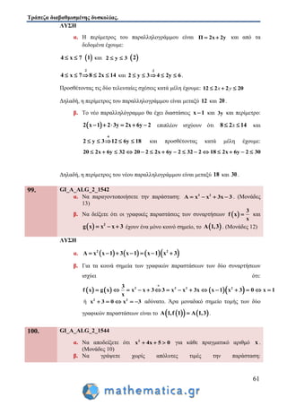 Τράπεζα διαβαθμισμένης δυσκολίας.
61
ΛΥΣΗ
α. Η περίμετρος του παραλληλογράμμου είναι Π 2x 2y  και από τα
δεδομένα έχουμε:
4 x 7   1 και 2 y 3   2
2
4 x 7 8 2x 14

     και
2
2 y 3 4 2y 6

     .
Προσθέτοντας τις δύο τελευταίες σχέσεις κατά μέλη έχουμε: 12 2 2 20  x y
Δηλαδή, η περίμετρος του παραλληλογράμμου είναι μεταξύ 12 και 20 .
β. Το νέο παραλληλόγραμμο θα έχει διαστάσεις x 1 και 3y και περίμετρο:
 2 x 1 2 3y 2x 6y 2      επιπλέον ισχύουν ότι 8 2 14 x και
6
2 y 3 12 6y 18

     και προσθέτοντας κατά μέλη έχουμε:
20 2x 6y 32 20 2 2x 6y 2 32 2 18 2x 6y 2 30              
Δηλαδή, η περίμετρος του νέου παραλληλογράμμου είναι μεταξύ 18 και 30 .
99. GI_A_ALG_2_1542
α. Να παραγοντοποιήσετε την παράσταση: 3 2
A x x 3x 3    . (Μονάδες
13)
β. Να δείξετε ότι οι γραφικές παραστάσεις των συναρτήσεων  
3
f x
x
 και
  2
g x x x 3   έχουν ένα μόνο κοινό σημείο, το  A 1,3 . (Μονάδες 12)
ΛΥΣΗ
α.       2 2
Α x x 1 3 x 1 x 1 x 3      
β. Για τα κοινά σημεία των γραφικών παραστάσεων των δύο συναρτήσεων
ισχύει ότι:
      
x
2 3 2 23
f x g x x x 3 3 x x 3x x 1 x 3 0 x 1
x

              
ή 2 2
x 3 0 x 3     αδύνατο. Άρα μοναδικό σημείο τομής των δύο
γραφικών παραστάσεων είναι το     Α 1,f 1 A 1,3 .
100. GI_A_ALG_2_1544
α. Να αποδείξετε ότι 2
x 4x 5 0   για κάθε πραγματικό αριθμό x .
(Μονάδες 10)
β. Να γράψετε χωρίς απόλυτες τιμές την παράσταση:
 