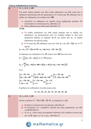 Τράπεζα διαβαθμισμένης δυσκολίας.
3
4. GI_A_ALG_2_480
Ένα μικρό γήπεδο μπάσκετ έχει δέκα σειρές καθισμάτων και κάθε σειρά έχει α
καθίσματα περισσότερα από την προηγούμενη. Η 7η σειρά έχει 36 καθίσματα και το
πλήθος των καθισμάτων του σταδίου είναι 300.
α. Αποτελούν τα καθίσματα του γηπέδου όρους αριθμητικής προόδου; Να
αιτιολογήσετε το συλλογισμό σας. (Μονάδες 12)
β. Πόσα καθίσματα έχει κάθε σειρά; (Μονάδες 13)
ΛΥΣΗ
α. Το πλήθος καθισμάτων της κάθε σειράς διαφέρει από το πλήθος των
καθισμάτων της προηγούμενης κατά τον σταθερό αριθμό α. Άρα είναι
αριθμητική πρόοδος με διαφορά ω α και πρώτο όρο 1α το πλήθος
καθισμάτων της πρώτης σειράς.
β. Η 7η σειρά έχει 36 καθίσματα, άρα στον τύπο  ν 1α α ν 1 ω   για ν 7
έχουμε:
 7 1 1 1α α 7 1 ω 36 α 6α α 36 6α          1
Το άθροισμα των καθισμάτων των 10 σειρών είναι 360 άρα στον τύπο
 ν 1
ν
S 2α ν 1 ω
2
     για ν 10 έχουμε:
   10 1 1 1
10
S 2α 9α 300 5 2α 9α 2α 9α 60
2
         2
Τότε:
 
11 1
1
α 36 6αα 36 6α α 36 6α
2α 9α 60 2 36 6α 9α 60 72 12α 9α 60
     
    
         
1 1 1α 36 6α α 36 6α α 12
3α 12 α 4 α 4
      
   
      
Ο αριθμός των καθισμάτων στις δέκα σειρές είναι:
12 , 16 , 20 , 24 , 28 , 32 , 36 , 40 , 44 , 48
5. GI_A_ALG_2_481
Δίνεται η εξίσωση  2
x 2λx 4 λ 1 0    , με παράμετρο λ  .
α. Να βρείτε τη διακρίνουσα της εξίσωσης. (Μονάδες 8)
β. Να αποδείξετε ότι η παραπάνω εξίσωση έχει ρίζες πραγματικές για κάθε
λ  (Μονάδες 8)
γ. Αν 1 2x ,x είναι οι ρίζες της παραπάνω εξίσωσης, τότε να βρείτε για ποια τιμή
του λ  ισχύει: 1 2 1 2x x x x  . (Μονάδες 9)
 