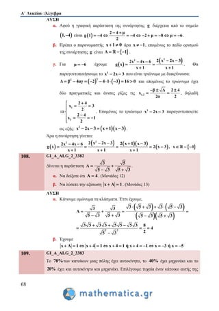 Α΄ Λυκείου :Άλγεβρα
68
ΛΥΣΗ
α. Αφού η γραφική παράσταση της συνάρτησης g διέρχεται από το σημείο
 1, 4 είναι  
2 4 μ
g 1 4 4 2 μ 8 μ 6
2
 
             .
β. Πρέπει ο παρανομαστής x 1 0  άρα x 1  , επομένως το πεδίο ορισμού
της συνάρτησης g είναι  Α 1   .
γ. Για μ 6  έχουμε  
 22 2 x 2x 32x 4x 6
g x
x 1 x 1
  
 
 
. Θα
παραγοντοποιήσουμε το 2
x 2x 3  που είναι τριώνυμο με διακρίνουσα:
   
22
Δ β 4αγ 2 4 1 3 16 0          και επομένως το τριώνυμο έχει
δύο πραγματικές και άνισες ρίζες τις 1,2
β Δ 2 4
x
2α 2
  
  , δηλαδή
1
2
2 4
x 3
2
2 4
x 1
2

 
 
   

. Επομένως το τριώνυμο 2
x 2x 3  παραγοντοποιείτε
ως εξής:   2
x 2x 3 x 1 x 3     .
Άρα η συνάρτηση γίνεται:
 
    
   
22 2 x 2x 3 2 x 1 x 32x 4x 6
g x 2 x 3 , x 1
x 1 x 1 x 1
    
       
  
108. GI_A_ALG_2_3382
Δίνεται η παράσταση
3 5
Α
5 3 5 3
 
 
.
α. Να δείξετε ότι A 4 . (Μονάδες 12)
β. Να λύσετε την εξίσωση x Α 1  . (Μονάδες 13)
ΛΥΣΗ
α. Κάνουμε ομώνυμα τα κλάσματα. Έτσι έχουμε,
   
  
3 5 3 3 5 33 3
Α
5 3 5 3 5 3 5 3
    
   
   
2 2
3 5 3 3 5 5 5 3 8
4
25 3
  
  

β. Έχουμε
x Α 1 x 4 1 x 4 1 ή x 4 1 x 3 ή x 5               
109. GI_A_ALG_2_3383
Το 70%των κατοίκων μιας πόλης έχει αυτοκίνητο, το 40% έχει μηχανάκι και το
20% έχει και αυτοκίνητο και μηχανάκι. Επιλέγουμε τυχαία έναν κάτοικο αυτής της
 