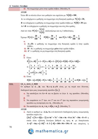 Α΄ Λυκείου :Άλγεβρα
70
ii) Να συμμετέχει μόνο στην ομάδα στίβου. (Μονάδες 9)
ΛΥΣΗ
Έστω Ω το σύνολο όλων των μαθητών του σχολείου με  Ν Ω 180 ,
Α το ενδεχόμενο ο μαθητής να συμμετέχει στη θεατρική ομάδα με  Ν Α 20 ,
Β το ενδεχόμενο ο μαθητής να συμμετέχει στην ομάδα στίβου με  Ν Β 30 άρα
Α Β το ενδεχόμενο ο μαθητής να συμμετέχει και στις δύο ομάδες.
Από τον τύπο  
 
 
N A
P A
N Ω
 υπολογίζουμε και τις 3 πιθανότητες.
Έχουμε      
20 1 30 1 10 1
P Α P Β και P Α Β
180 9 180 6 180 18
      
α.
i) Α Β : ο μαθητής να συμμετέχει στη θεατρική ομάδα ή στην ομάδα
στίβου..
ii) Β Α : ο μαθητής να συμμετέχει μόνο στην ομάδα στίβου.
iii) Α : ο μαθητής να μη συμμετέχει στη θεατρική ομάδα.
β.
i) Είναι:
          P A B 1 P A B 1 P A P B P A B          
  
 
1 1 1 1 1 1 18 2 3 1 14
1 1
9 6 18 9 6 18 18 18 18 18 18
7 7
P Α Β
9 9
 
             
 
    
  
ii) Είναι:
       
1 1 3 1 2 1 1
P Β Α P Β P Α Β P Β Α
9 18 18 18 18 9 9
            
111. GI_A_ALG_2_3828
Οι αριθμοί k 2 , 2k και 7k 4, k  είναι, με τη σειρά που δίνονται,
διαδοχικοί όροι μιας γεωμετρικής προόδου  να .
α. Να αποδείξετε ότι k 4 και να βρείτε το λόγο λ της προόδου. (Μονάδες
12)
β.
i) Να εκφράσετε το 2ο
όρο, τον 5ο
και τον 4ο
όρο της παραπάνω γεωμετρικής
προόδου ως συνάρτηση του 1α . (Μονάδες 6)
ii) Να αποδείξετε ότι  2 5 1 4α α 4 α α   . (Μονάδες 7)
ΛΥΣΗ
α. Αφού οι αριθμοί κ 2,2κ,7κ 4  αποτελούν διαδοχικούς όρους γεωμετρικής
προόδου ισχύει ότι:
    
2 2 2 2
2κ 7κ 4 κ 2 4κ 7κ 14κ 4κ 8 3κ 10κ 8 0            η
οποία είναι εξίσωση δευτέρου βαθμού ως προς κ με διακρίνουσα
   
22
Δ β 4αγ 10 4 3 8 100 96 196 0            και επομένως η
 