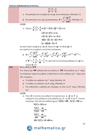 Τράπεζα διαβαθμισμένης δυσκολίας.
75
2
2
α 1 α
ββ 1



α. Να αποδείξετε ότι οι αριθμοί α και β είναι αντίστροφοι. (Μονάδες 13)
β. Να υπολογίσετε την τιμή της παράστασης:
 
 
8
22 3
252
α β
Κ
α αβ



(Μονάδες 12)
ΛΥΣΗ
α. Έχουμε:
2
2
α 1 α
ββ 1

 

   2 2
α 1 β β 1 α     
2 2
α β β β α α   
2 2
α β β β α α 0    
   αβ α β α β 0    
  α β αβ 1 0  
και αφού ισχύει α β  α β 0  , έπεται ότι αβ 1 0   αβ 1
που σημαίνει ότι οι αριθμοί α και β είναι αντίστροφοι.
β.
 
 
8
22 3
252
α β
Κ
α αβ

 

22 3 8
2 25 25
α β
α α β





22 24
2 25 25
α β
α β 



22 24
23 25
α β
α β

22 23 24 25
α β 
 
1 1
α β 

1 1
α β
 
1
αβ

1
1
1
 , αφού από το (α) ερώτημα βρήκαμε ότι αβ 1 .
Τελικά Κ 1 .
119. GI_A_ALG_2_3878
Ένα Λύκειο έχει 400 μαθητές από τους οποίους οι 200 είναι μαθητές της Α΄ τάξης.
Αν επιλέξουμε τυχαία ένα μαθητή, η πιθανότητα να είναι μαθητής της Γ΄ τάξης είναι
20%. Να βρείτε:
α. Το πλήθος των μαθητών της Γ΄ τάξης (Μονάδες 10)
β. Το πλήθος των μαθητών της Β΄ τάξης. (Μονάδες 5)
γ. Την πιθανότητα ο μαθητής που επιλέξαμε να είναι της Β΄ τάξης. (Μονάδες
10)
ΛΥΣΗ
α. Έστω Ω το σύνολο των μαθητών του σχολείου και Α , Β και Γ τα
ενδεχόμενα ένας μαθητής να είναι μαθητής της Α, της Β ή της Γ Λυκείου
αντίστοιχα. Τότε από την υπόθεση έχουμε  Ν Ω 400 ,  Ν Α 200 και
 P Γ 20% 
 
 
Ν Γ 20
100Ν Ω
 
 Ν Γ 20
400 100
 
 100 Ν Γ 20 400   
 