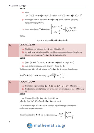 Α΄ Λυκείου :Άλγεβρα
4
ΛΥΣΗ
α. Είναι
       
2 22 2
Δ 2λ 4 1 4 λ 1 4λ 16λ 16 4 λ 4λ 4 4 λ 2             
β. Επειδή για κάθε λ  είναι  
2
Δ 4 λ 2 0   η εξίσωση έχει ρίζες
πραγματικούς αριθμούς.
γ. Από τους τύπους Vieta έχουμε:
1 2
1 2
1 2
1 2
β
x x
x x 2λα
x x 4λ 4γ
x x
α

    
 
  

.
Οπότε,
1 2 1 2x x x x 2λ 4λ 4 λ 2       .
6. GI_A_ALG_2_483
α. Να λύσετε την εξίσωση 2x 1 3  . (Μονάδες 12)
β. Αν α,β με α β είναι οι ρίζες της εξίσωσης του ερωτήματος (α), τότε να
λύσετε την εξίσωση 2
αx βx 3 0   . (Μονάδες 13)
ΛΥΣΗ
α.    2x 1 3 2x 1 3 ή 2x 1 3 x 2 ή x 1           
β. Από το (α) ερώτημα α β , άρα α 1  και β 2 .
Η εξίσωση 2
αx βx 3 0   γίνεται 2
x 2x 3 0    και έχει διακρίνουσα:
 2
Δ 2 4 1 3 16      και ρίζες
1
1,2
2
x 12 4
x
2 x 3
  
  
 
.
7. GI_A_ALG_2_484
α. Να λύσετε τις ανισώσεις 2x 5 3  και 2
2x x 1 0   (Μονάδες 16)
β. Να βρείτε τις κοινές λύσεις των ανισώσεων του ερωτήματος α). (Μονάδες
9)
ΛΥΣΗ
α. Έχουμε, 2x 5 3 3 2x 5 3       
3 5 2x 5 5 3 5 2 2x 8 1 x 4            
Για να λύσουμε την 2
2x x 1 0   , λύνουμε την αντίστοιχη εξίσωση και
φτιάχνουμε πίνακα προσήμου.
Η διακρίνουσα είναι Δ 9 και οι ρίζες είναι
1
1,2
2
x 1
1 3
x 1
4 x
2

 
  
 
.
 