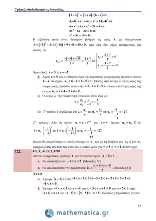 Τράπεζα διαβαθμισμένης δυσκολίας.
77
     
2
2 x x 4 6 x     
4 4x 2 2
x 6x x 24 4x     
2 2
4 x 6x x 24 0     
2
2x 6x 20 0   
2
x 3x 10 0   .
Η εξίσωση αυτή είναι δευτέρου βαθμού ως προς x με διακρίνουσα
   
2
Δ 3 4 1 10       9 40 49 0   , άρα έχει δύο ρίζες πραγματικές και
άνισες, τις:
  1
1,2
2
3 7
x 5
3 49 3 7 2
x
2 1 2 3 7
x 2
2

     
   
    

.
Άρα τελικά x 5 ή x 2  .
β. Αφού x 5 και ο τέταρτος όρος της παραπάνω γεωμετρικής προόδου είναι ο
6 x θα ισχύει: 4α 6 x 6 5 1     . Επίσης, από το (α), ο τρίτος όρος της
γεωμετρικής προόδου είναι ο 3α 2 x 2 5 3      και ο δεύτερος όρος της
είναι ο 2α x 4 5 4 9     .
i) Ο λόγος λ της γεωμετρικής προόδου είναι ίσος με:
4
3
α 1 1
λ
α 3 3
   

.
ii) 1ος
τρόπος: Γνωρίζουμε ότι 2
1
α
λ
α
  2
1
α
α
λ
  1
9
α 27
1
3
  

.
2ος
τρόπος: Από τη σχέση ν 1
ν 1α α λ 
  για ν 4 έχουμε 3
4 1α α λ  
3
1
1
1 α
3
 
    
 
1
1
1 α
27
 
    
 
1
1
α 27
1
27
  

.
(όμοια θα μπορούσαμε να υπολογίσουμε το 1α και με τη βοήθεια του 3α ή του 2α
εφαρμόζοντας και πάλι τον τύπο του ν-οστού όρου για ν 3 ή ν 2 αντίστοιχα).
122. GI_A_ALG_2_4290
Δίνεται πραγματικός αριθμός x για τον οποίο ισχύει: x 2 3  .
α. Να αποδείξετε ότι: 1 x 5   . (Μονάδες 12)
β. Να απλοποιήσετε την παράσταση:
x 1 x 5
K
2
  
 . (Μονάδες 13)
ΛΥΣΗ
α. Έχουμε: x 2 3   3 x 2 3     3 2 x 2 2 3 2       
1 x 5   .
β. Έχουμε: 1 x 5    x 1  και x 5  x 1 0  και x 5 0  , άρα
x 1 x 1   και  x 5 x 5 x 5       . Συνεπώς η παράσταση γίνεται:
 
