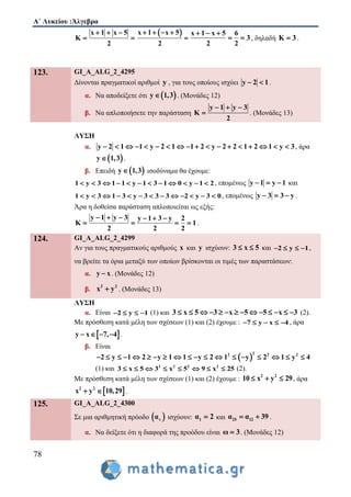 Α΄ Λυκείου :Άλγεβρα
78
x 1 x 5
K
2
  
 
 x 1 x 5
2
   

x 1 x 5 6
3
2 2
  
  , δηλαδή K 3 .
123. GI_A_ALG_2_4295
Δίνονται πραγματικοί αριθμοί y , για τους οποίους ισχύει y 2 1  .
α. Να αποδείξετε ότι  y 1,3 . (Μονάδες 12)
β. Να απλοποιήσετε την παράσταση
y 1 y 3
K
2
  
 . (Μονάδες 13)
ΛΥΣΗ
α. y 2 1 1 y 2 1 1 2 y 2 2 1 2 1 y 3                  , άρα
 y 1,3 .
β. Επειδή  y 1,3 ισοδύναμα θα έχουμε:
1 y 3 1 1 y 1 3 1 0 y 1 2            , επομένως y 1 y 1   και
1 y 3 1 3 y 3 3 3 2 y 3 0             , επομένως y 3 3 y   .
Άρα η δοθείσα παράσταση απλοποιείται ως εξής:
y 1 y 3 y 1 3 y 2
K 1
2 2 2
     
    .
124. GI_A_ALG_2_4299
Αν για τους πραγματικούς αριθμούς x και y ισχύουν: 3 x 5  και 2 y 1    ,
να βρείτε τα όρια μεταξύ των οποίων βρίσκονται οι τιμές των παραστάσεων:
α. y x . (Μονάδες 12)
β.
2 2
x y . (Μονάδες 13)
ΛΥΣΗ
α. Είναι 2 y 1    (1) και 3 x 5 3 x 5 5 x 3              (2).
Με πρόσθεση κατά μέλη των σχέσεων (1) και (2) έχουμε : 7 y x 4     , άρα
 y x 7, 4    .
β. Είναι
 
22 2 2
2 y 1 2 y 1 1 y 2 1 y 2 1 y 4                  
(1) και 2 2 2 2
3 x 5 3 x 5 9 x 25        (2).
Με πρόσθεση κατά μέλη των σχέσεων (1) και (2) έχουμε :
2 2
10 x y 29   , άρα
 2 2
x y 10,29  .
125. GI_A_ALG_2_4300
Σε μια αριθμητική πρόοδο  vα ισχύουν: 1α 2 και 25 12α α 39  .
α. Να δείξετε ότι η διαφορά της προόδου είναι ω 3 . (Μονάδες 12)
 