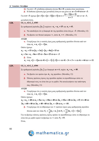 Α΄ Λυκείου :Άλγεβρα
80
ii) Για α 3  η δοθείσα εξίσωση γίνεται 0x 0 η οποία είναι ταυτότητα.
β. Η δοθείσα εξίσωση έχει μοναδική λύση αν και μόνο αν α 3 0 α 3     .
Για α 3  έχουμε     
  α 3 α 3
α 3 x α 3 α 3 x x α 3
α 3
 
        

,
μοναδική λύση.
128. GI_A_ALG_2_4303
Σε αριθμητική πρόοδος  vα ισχύουν: 4 9α α 15  και 1α 41 .
α. Να αποδείξετε ότι η διαφορά ω της προόδου είναι ίση με 3 . (Μονάδες 12)
β. Να βρείτε τον θετικό ακέραιο v, ώστε vα v . (Μονάδες 13)
ΛΥΣΗ
α. Γνωρίζουμε ότι ο νιοστός όρος μιας αριθμητικής προόδου δίνεται από τον
τύπο  v 1α α v 1 ω   .
Οπότε έχουμε
   4 9 1 1α α 15 α 3ω α 8ω 15       
1 1α 3ω α 8ω 15 5ω 15 ω 3         
β. Είναι
     v 1α α v 1 ω 41 v 1 3 v 41 3v 3 v 4v 44 v 11                
.
129. GI_A_ALG_2_4304
Σε αριθμητική πρόοδος  vα με διαφορά ω 4 , ισχύει : 6 11α α 40  .
α. Να βρείτε τον πρώτο όρο 1α της προόδου. (Μονάδες 12)
β. Πόσους πρώτους όρους της προόδου πρέπει να προσθέσουμε ώστε το
άθροισμά τους να είναι ίσο με το μηδέν; Να αιτιολογήσετε την απάντηση
σας. (Μονάδες 13)
ΛΥΣΗ
α. Γνωρίζουμε ότι ο νιοστός όρος μιας αριθμητικής προόδου δίνεται από τον
τύπο  v 1α α v 1 ω   .
Οπότε έχουμε:
6 11 1 1 1 1α α 40 α 5ω α 10ω 40 2α 15ω 40 2α 15 4 40              
1 1 1 12α 60 40 2α 40 60 2α 20 α 10           .
β. Γνωρίζουμε ότι το άθροισμα των v πρώτων όρων μιας αριθμητικής προόδου
δίνεται από τον τύπο    v 1 v v 1
v v
S α α S 2α v 1 ω
2 2
        .
Για να βρούμε πόσους πρώτους όρους πρέπει να προσθέσουμε ώστε το άθροισμα να
είναι ίσο με μηδέν αρκεί να βρούμε το v ώστε vS 0 .
Είναι,
 