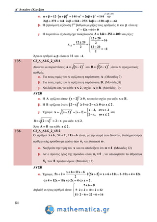 Α΄ Λυκείου :Άλγεβρα
84
α.  
2 2
α β 272
2 2 2
α β 12 α β 144 α 2αβ β 144
 
         
2αβ 272 144 2αβ 144 272 2αβ 128 αβ 64          
β. Η ζητούμενη εξίσωση 2ου
βαθμού με ρίζες τους αριθμούς α και β είναι η:
2
x 12x 64 0  
γ. Η παραπάνω εξίσωση έχει διακρίνουσα Δ 144 256 400   και ρίζες:
1,2
12 20
16
12 20 2
x
2 12 20
4
2

 
  
  

Άρα οι αριθμοί α,β είναι οι 16 και 4 .
135. GI_A_ALG_2_4311
Δίνονται οι παραστάσεις  
2
A x 2  και  
3
3
B 2 x  , όπου x πραγματικός
αριθμός.
α. Για ποιες τιμές του x ορίζεται η παράσταση A ; (Μονάδες 7)
β. Για ποιες τιμές του x ορίζεται η παράσταση B ; (Μονάδες 8)
γ. Να δείξετε ότι, για κάθε x 2 , ισχύει A B . (Μονάδες 10)
ΛΥΣΗ
α. Η Α ορίζεται όταν:  
2
x 2 0  , το οποίο ισχύει για κάθε x .
β. Η Β ορίζεται όταν:  
3
2 x 0 2 x 0 x 2       .
γ. Έχουμε  
2 x 2, ανx 2
Α x 2 x 2
2 x, ανx 2
 
     
 
και
 
3
3
B 2 x 2 x    για κάθε x 2 .
Άρα Α Β για κάθε x 2 .
136. GI_A_ALG_2_4312
Οι αριθμοί x 6 , 5x 2 , 11x 6 είναι, με την σειρά που δίνονται, διαδοχικοί όροι
αριθμητικής προόδου με πρώτο όρο 1α και διαφορά ω.
α. Να βρείτε την τιμή του x και να αποδείξετε ότι ω 4 . (Μονάδες 12)
β. Αν ο πρώτος όρος της προόδου είναι 1a 0 , να υπολογίσετε το άθροισμα
8S των 8 πρώτων όρων. (Μονάδες 13)
ΛΥΣΗ
α. Έχουμε,  
x 6 11x 6
5x 2 2 5x 2 x 6 11x 6 10x 4 12x
2
  
          
4 12x 10x 2x 4 x 2       .
Δηλαδή οι τρεις αριθμοί είναι:
2 6 8
5 2 2 10 2 12
11 2 6 22 6 16
 
    
    





 