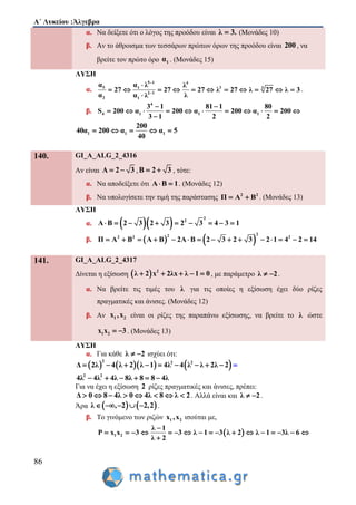 Α΄ Λυκείου :Άλγεβρα
86
α. Να δείξετε ότι ο λόγος της προόδου είναι λ 3. (Μονάδες 10)
β. Αν το άθροισμα των τεσσάρων πρώτων όρων της προόδου είναι 200 , να
βρείτε τον πρώτο όρο 1α . (Μονάδες 15)
ΛΥΣΗ
α.
5 1 4
35 1 3
2 1
2 1
α α λ λ
27 27 27 λ 27 λ 27 λ 3
α λα λ


         



.
β.
4
4 1 1 1
3 1 81 1 80
S 200 α 200 α 200 α 200
3 1 2 2
 
       

  
1 1 1
200
40α 200 α α 5
40
    
140. GI_A_ALG_2_4316
Αν είναι Α 2 3  ,Β 2 3  , τότε:
α. Να αποδείξετε ότι Α Β 1  . (Μονάδες 12)
β. Να υπολογίσετε την τιμή της παράστασης 2 2
Π Α Β  . (Μονάδες 13)
ΛΥΣΗ
α.   
2
2
Α Β 2 3 2 3 2 3 4 3 1        
β.    
222 2 2
Π Α Β Α Β 2Α Β 2 3 2 3 2 1 4 2 14              
141. GI_A_ALG_2_4317
Δίνεται η εξίσωση   2
λ 2 x 2λx λ 1 0     , με παράμετρο λ 2  .
α. Να βρείτε τις τιμές του λ για τις οποίες η εξίσωση έχει δύο ρίζες
πραγματικές και άνισες. (Μονάδες 12)
β. Αν 1 2x ,x είναι οι ρίζες της παραπάνω εξίσωσης, να βρείτε το λ ώστε
1 2x x 3  . (Μονάδες 13)
ΛΥΣΗ
α. Για κάθε λ 2  ισχύει ότι:
      2 2 2
Δ 2λ 4 λ 2 λ 1 4λ 4 λ λ 2λ 2         
2 2
4λ 4λ 4λ 8λ 8 8 4λ     
Για να έχει η εξίσωση 2 ρίζες πραγματικές και άνισες, πρέπει:
Δ 0 8 4λ 0 4λ 8 λ 2        . Αλλά είναι και λ 2  .
Άρα    λ , 2 2,2    .
β. Το γινόμενο των ριζών 1 2x ,x ισούται με,
 1 2
λ 1
x x 3 3 λ 1 3 λ 2 λ 1 3λ 6
λ 2
P

               

 
