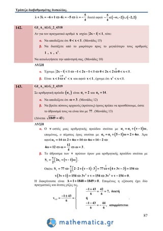 Τράπεζα διαβαθμισμένης δυσκολίας.
87
5
λ 3λ 6 1 4λ 5 λ
4
          δεκτό αφού    
5
, 2 2,2
4
    
142. GI_A_ALG_2_4318
Αν για τον πραγματικό αριθμό x ισχύει 2x 1 1  , τότε:
α. Να αποδείξετε ότι 0 x 1  . (Μονάδες 15)
β. Να διατάξετε από το μικρότερο προς το μεγαλύτερο τους αριθμούς
2
1 , x , x .
Να αιτιολογήσετε την απάντησή σας. (Μονάδες 10)
ΛΥΣΗ
α. Έχουμε
:2
2x 1 1 1 2x 1 1 0 2x 2 0 x 1             .
β. Είναι
x 0
2
x 1 x x

   και αφού x 1 , έχουμε ότι 2
x x 1  .
143. GI_A_ALG_2_4319
Σε αριθμητική πρόοδο  να είναι 1α 2 και 5α 14 .
α. Να αποδείξετε ότι ω 3 . (Μονάδες 12)
β. Να βρείτε πόσους αρχικούς (πρώτους) όρους πρέπει να προσθέσουμε, ώστε
το άθροισμά τους να είναι ίσο με 77 . (Μονάδες 13)
(Δίνεται 1849 43 )
ΛΥΣΗ
α. Ο ν -οστός μιας αριθμητικής προόδου ισούται με  ν 1α α ν 1 ω   ,
επομένως, ο πέμπτος όρος ισούται με  5 1α α 5 1 ω 2 4ω     . Άρα
αφού 5α 14 2 4ω 14 4ω 14 2       
12
4ω 12 ω ω 3
4
     .
β. Το άθροισμα των ν πρώτων όρων μια αριθμητικής προόδου ισούται με
 ν 1
ν
S 2α ν 1 ω
2
     .
Οπότε    
2
v
v
S 77 2 2 v 1 3 77 v 4 3v 3 154
2

             
  2 2
v 3v 1 154 3v v 154 3v v 154 0         .
Η διακρίνουσα είναι Δ 1 1848 1849 0    . Επομένως η εξίσωση έχει δύο
πραγματικές και άνισες ρίζες τις,
1,2
1 43 42
7, δεκτή
6 6
1 43
v ή
6
1 43 44
, απορρίπτεται
6 6
 
 
 
  
  
  

.
 