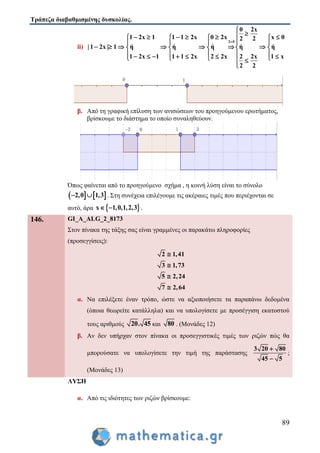 Τράπεζα διαβαθμισμένης δυσκολίας.
89
ii)
2 0
0 2x
1 2x 1 1 1 2x 0 2x x 02 2
| 1 2x | 1 ή ή ή ή ή
1 2x 1 1 1 2x 2 2x 2 2x 1 x
2 2


        
   
          
              

β. Από τη γραφική επίλυση των ανισώσεων του προηγούμενου ερωτήματος,
βρίσκουμε το διάστημα το οποίο συναληθεύουν.
Όπως φαίνεται από το προηγούμενο σχήμα , η κοινή λύση είναι το σύνολο
   2,0 1,3  . Στη συνέχεια επιλέγουμε τις ακέραιες τιμές που περιέχονται σε
αυτό, άρα  x 1,0,1,2,3  .
146. GI_A_ALG_2_8173
Στον πίνακα της τάξης σας είναι γραμμένες οι παρακάτω πληροφορίες
(προσεγγίσεις):
2 1,41
3 1,73
5 2,24
7 2,64




α. Να επιλέξετε έναν τρόπο, ώστε να αξιοποιήσετε τα παραπάνω δεδομένα
(όποια θεωρείτε κατάλληλα) και να υπολογίσετε με προσέγγιση εκατοστού
τους αριθμούς 20. 45 και 80 . (Μονάδες 12)
β. Αν δεν υπήρχαν στον πίνακα οι προσεγγιστικές τιμές των ριζών πώς θα
μπορούσατε να υπολογίσετε την τιμή της παράστασης
3 20 80
45 5


;
(Μονάδες 13)
ΛΥΣΗ
α. Από τις ιδιότητες των ριζών βρίσκουμε:
 