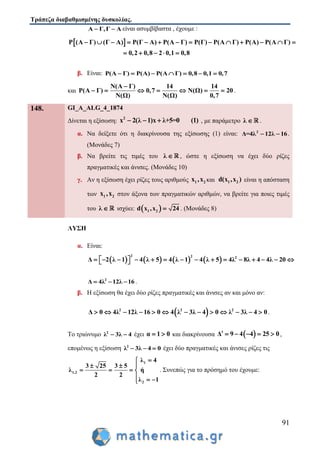 Τράπεζα διαβαθμισμένης δυσκολίας.
91
Α Γ,Γ Α  είναι ασυμβίβαστα , έχουμε :
 Ρ (Α Γ) (Γ Α) Ρ(Γ Α) Ρ(Α Γ) Ρ(Γ) Ρ(Α Γ) Ρ(Α) Ρ(Α Γ)
0,2 0,8 2 0,1 0,8
             
    
β. Είναι: Ρ(Α Γ) Ρ(Α) Ρ(Α Γ) 0,8 0,1 0,7      
και
Ν(Α Γ) 14 14
Ρ(Α Γ) 0,7 Ν(Ω) 20
Ν(Ω) Ν(Ω) 0,7

       .
148. GI_A_ALG_4_1874
Δίνεται η εξίσωση:
2
x 2(λ 1)x λ+5=0 (1)   , με παράμετρο λ  .
α. Να δείξετε ότι η διακρίνουσα της εξίσωσης (1) είναι: 2
Δ=4λ 12λ 16  .
(Μονάδες 7)
β. Να βρείτε τις τιμές του λ  , ώστε η εξίσωση να έχει δύο ρίζες
πραγματικές και άνισες. (Μονάδες 10)
γ. Αν η εξίσωση έχει ρίζες τους αριθμούς 1 2x ,x και 1 2d(x ,x ) είναι η απόσταση
των 1 2x ,x στον άξονα των πραγματικών αριθμών, να βρείτε για ποιες τιμές
του λ  ισχύει:  1 2d x ,x 24 . (Μονάδες 8)
ΛΥΣΗ
α. Είναι:
       
2 2 2
Δ 2 λ 1 4 λ 5 4 λ 1 4 λ 5 4λ 8λ 4 4λ 20                
2
Δ 4λ 12λ 16   .
β. Η εξίσωση θα έχει δύο ρίζες πραγματικές και άνισες αν και μόνο αν:
 2 2 2
Δ 0 4λ 12λ 16 0 4 λ 3λ 4 0 λ 3λ 4 0             .
Το τριώνυμο 2
λ 3λ 4  έχει α 1 0  και διακρίνουσα  Δ 9 4 4 25 0      ,
επομένως η εξίσωση 2
λ 3λ 4 0   έχει δύο πραγματικές και άνισες ρίζες τις
1
1,2
2
λ 4
3 25 3 5
λ ή
2 2
λ 1

  
   
  
. Συνεπώς για το πρόσημό του έχουμε:
 