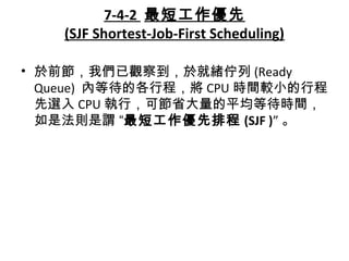 7-4-2 最短工作優先
(SJF Shortest-Job-First Scheduling)
• 於前節，我們已觀察到，於就緒佇列 (Ready
Queue) 內等待的各行程，將 CPU 時間較小的行程
先選入 CPU 執行，可節省大量的平均等待時間，
如是法則是謂 “最短工作優先排程 (SJF )” 。
 