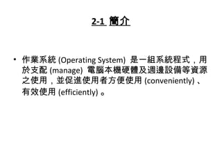 2-1 簡介
• 作業系統 (Operating System) 是一組系統程式，用
於支配 (manage) 電腦本機硬體及週邊設備等資源
之使用，並促進使用者方便使用 (conveniently) 、
有效使用 (efficiently) 。
 