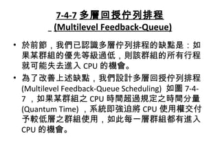 7-4-7 多層回授佇列排程
(Multilevel Feedback-Queue)
• 於前節，我們已認識多層佇列排程的缺點是：如
果某群組的優先等級過低，則該群組的所有行程
就可能失去進入 CPU 的機會。
• 為了改善上述缺點，我們設計多層回授佇列排程
(Multilevel Feedback-Queue Scheduling) 如圖 7-4-
7 ，如果某群組之 CPU 時間超過規定之時間分量
(Quantum Time) ，系統即強迫將 CPU 使用權交付
予較低層之群組使用，如此每一層群組都有進入
CPU 的機會。
 
