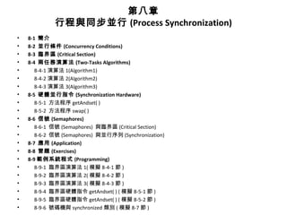 第八章
行程與同步並行 (Process Synchronization)
• 8-1 簡介
• 8-2 並行條件 (Concurrency Conditions)
• 8-3 臨界區 (Critical Section)
• 8-4 兩任務演算法 (Two-Tasks Algorithms)
• 8-4-1 演算法 1(Algorithm1)
• 8-4-2 演算法 2(Algorithm2)
• 8-4-3 演算法 3(Algorithm3)
• 8-5 硬體並行指令 (Synchronization Hardware)
• 8-5-1 方法程序 getAndset( )
• 8-5-2 方法程序 swap( )
• 8-6 信號 (Semaphores)
• 8-6-1 信號 (Semaphores) 與臨界區 (Critical Section)
• 8-6-2 信號 (Semaphores) 與並行序列 (Synchronization)
• 8-7 應用 (Application)
• 8-8 習題 (Exercises)
• 8-9 範例系統程式 (Programming)
• 8-9-1 臨界區演算法 1( 模擬 8-4-1 節 )
• 8-9-2 臨界區演算法 2( 模擬 8-4-2 節 )
• 8-9-3 臨界區演算法 3( 模擬 8-4-3 節 )
• 8-9-4 臨界區硬體指令 getAndset( ) ( 模擬 8-5-1 節 )
• 8-9-5 臨界區硬體指令 getAndset( ) ( 模擬 8-5-2 節 )
• 8-9-6 號碼機與 synchronized 類別 ( 模擬 8-7 節 )
 